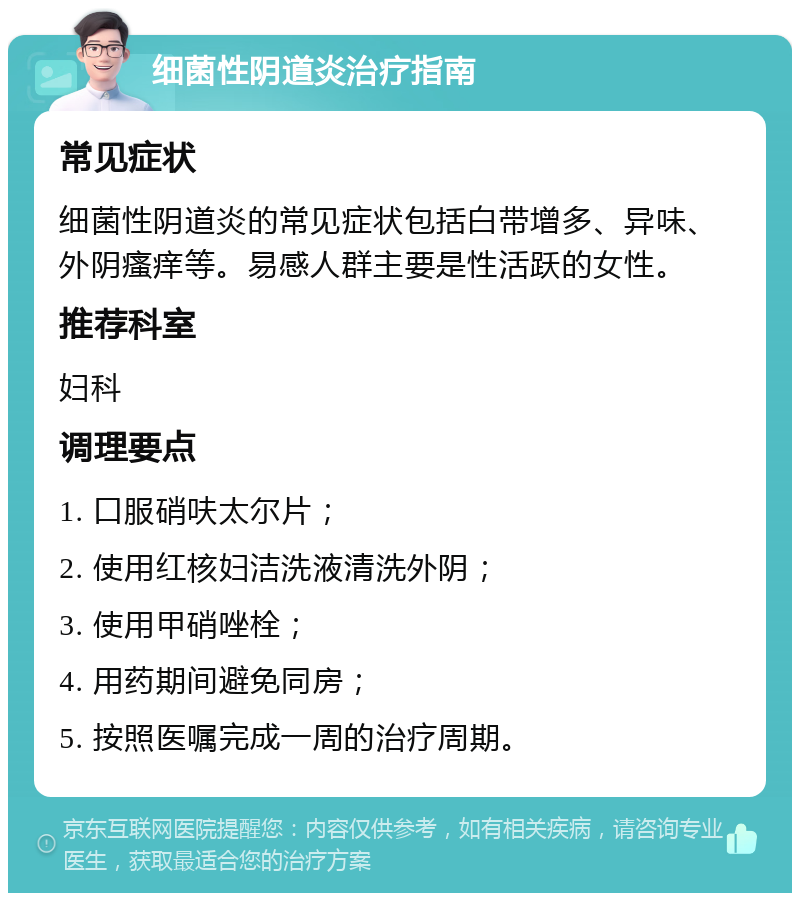 细菌性阴道炎治疗指南 常见症状 细菌性阴道炎的常见症状包括白带增多、异味、外阴瘙痒等。易感人群主要是性活跃的女性。 推荐科室 妇科 调理要点 1. 口服硝呋太尔片； 2. 使用红核妇洁洗液清洗外阴； 3. 使用甲硝唑栓； 4. 用药期间避免同房； 5. 按照医嘱完成一周的治疗周期。