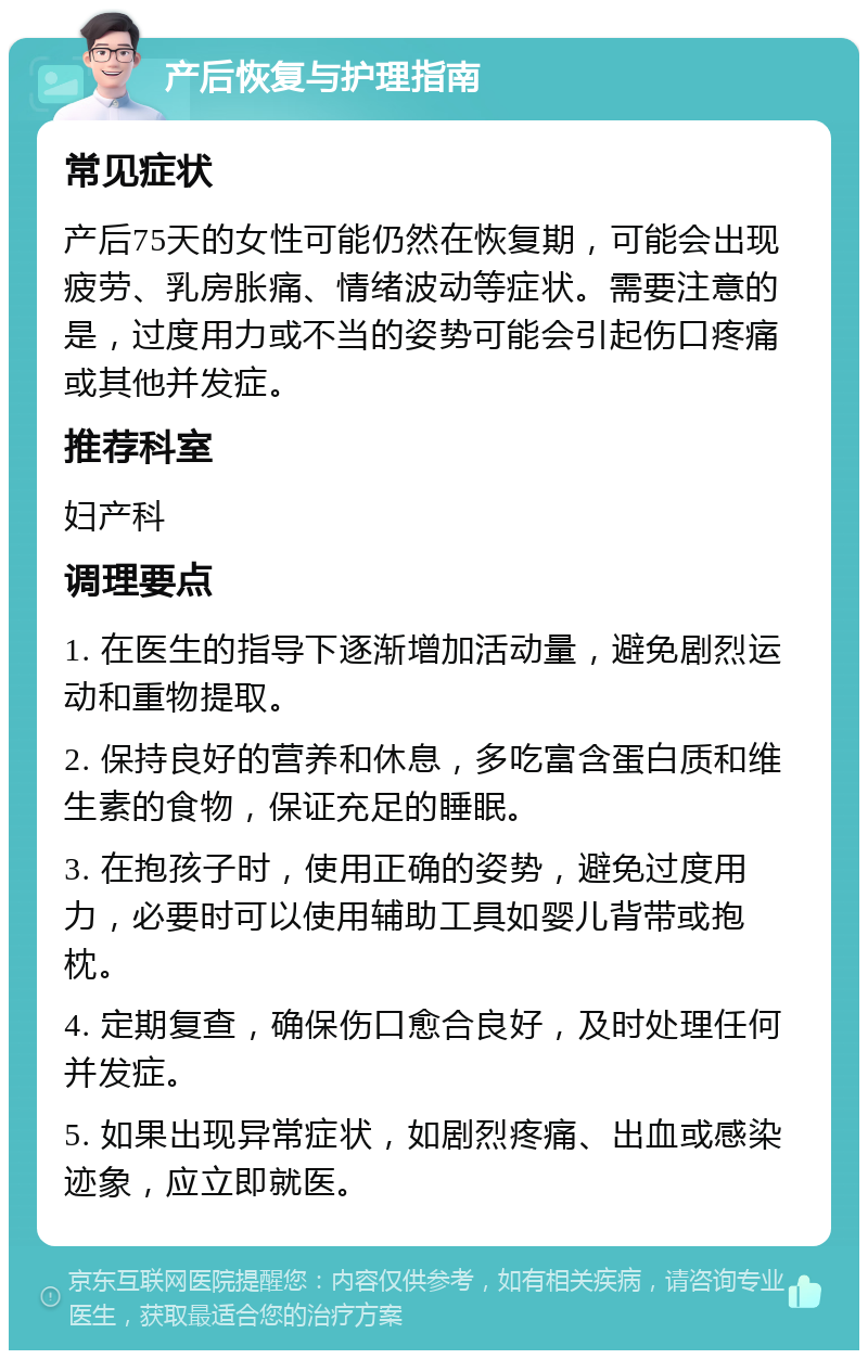 产后恢复与护理指南 常见症状 产后75天的女性可能仍然在恢复期，可能会出现疲劳、乳房胀痛、情绪波动等症状。需要注意的是，过度用力或不当的姿势可能会引起伤口疼痛或其他并发症。 推荐科室 妇产科 调理要点 1. 在医生的指导下逐渐增加活动量，避免剧烈运动和重物提取。 2. 保持良好的营养和休息，多吃富含蛋白质和维生素的食物，保证充足的睡眠。 3. 在抱孩子时，使用正确的姿势，避免过度用力，必要时可以使用辅助工具如婴儿背带或抱枕。 4. 定期复查，确保伤口愈合良好，及时处理任何并发症。 5. 如果出现异常症状，如剧烈疼痛、出血或感染迹象，应立即就医。