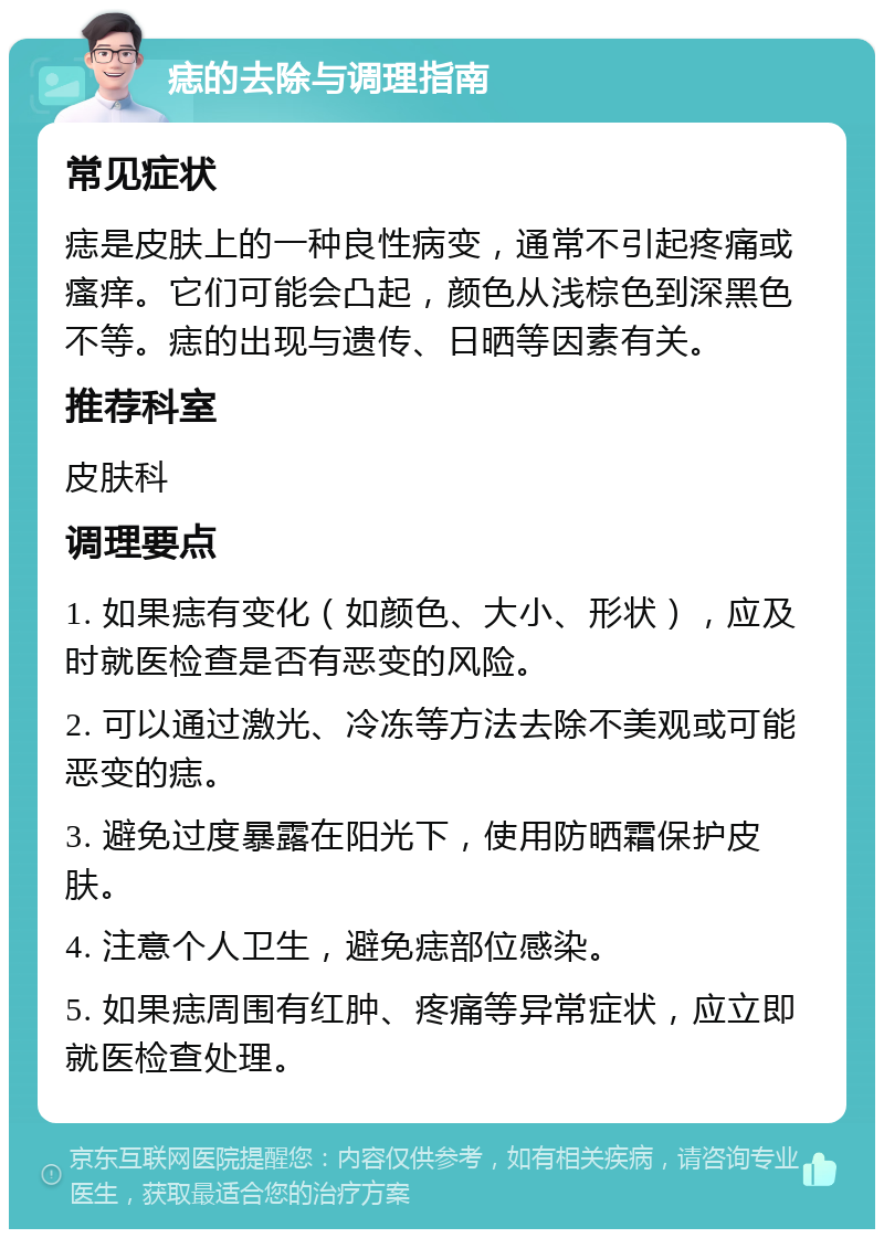 痣的去除与调理指南 常见症状 痣是皮肤上的一种良性病变，通常不引起疼痛或瘙痒。它们可能会凸起，颜色从浅棕色到深黑色不等。痣的出现与遗传、日晒等因素有关。 推荐科室 皮肤科 调理要点 1. 如果痣有变化（如颜色、大小、形状），应及时就医检查是否有恶变的风险。 2. 可以通过激光、冷冻等方法去除不美观或可能恶变的痣。 3. 避免过度暴露在阳光下，使用防晒霜保护皮肤。 4. 注意个人卫生，避免痣部位感染。 5. 如果痣周围有红肿、疼痛等异常症状，应立即就医检查处理。