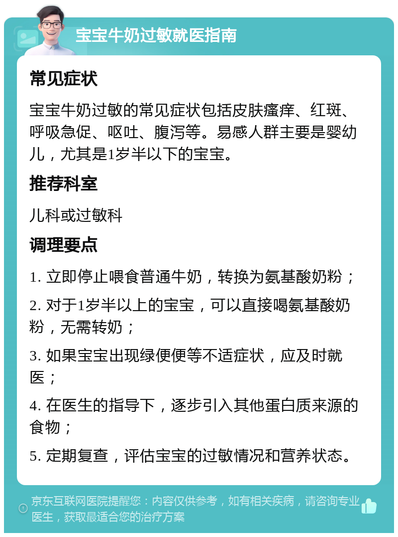 宝宝牛奶过敏就医指南 常见症状 宝宝牛奶过敏的常见症状包括皮肤瘙痒、红斑、呼吸急促、呕吐、腹泻等。易感人群主要是婴幼儿，尤其是1岁半以下的宝宝。 推荐科室 儿科或过敏科 调理要点 1. 立即停止喂食普通牛奶，转换为氨基酸奶粉； 2. 对于1岁半以上的宝宝，可以直接喝氨基酸奶粉，无需转奶； 3. 如果宝宝出现绿便便等不适症状，应及时就医； 4. 在医生的指导下，逐步引入其他蛋白质来源的食物； 5. 定期复查，评估宝宝的过敏情况和营养状态。