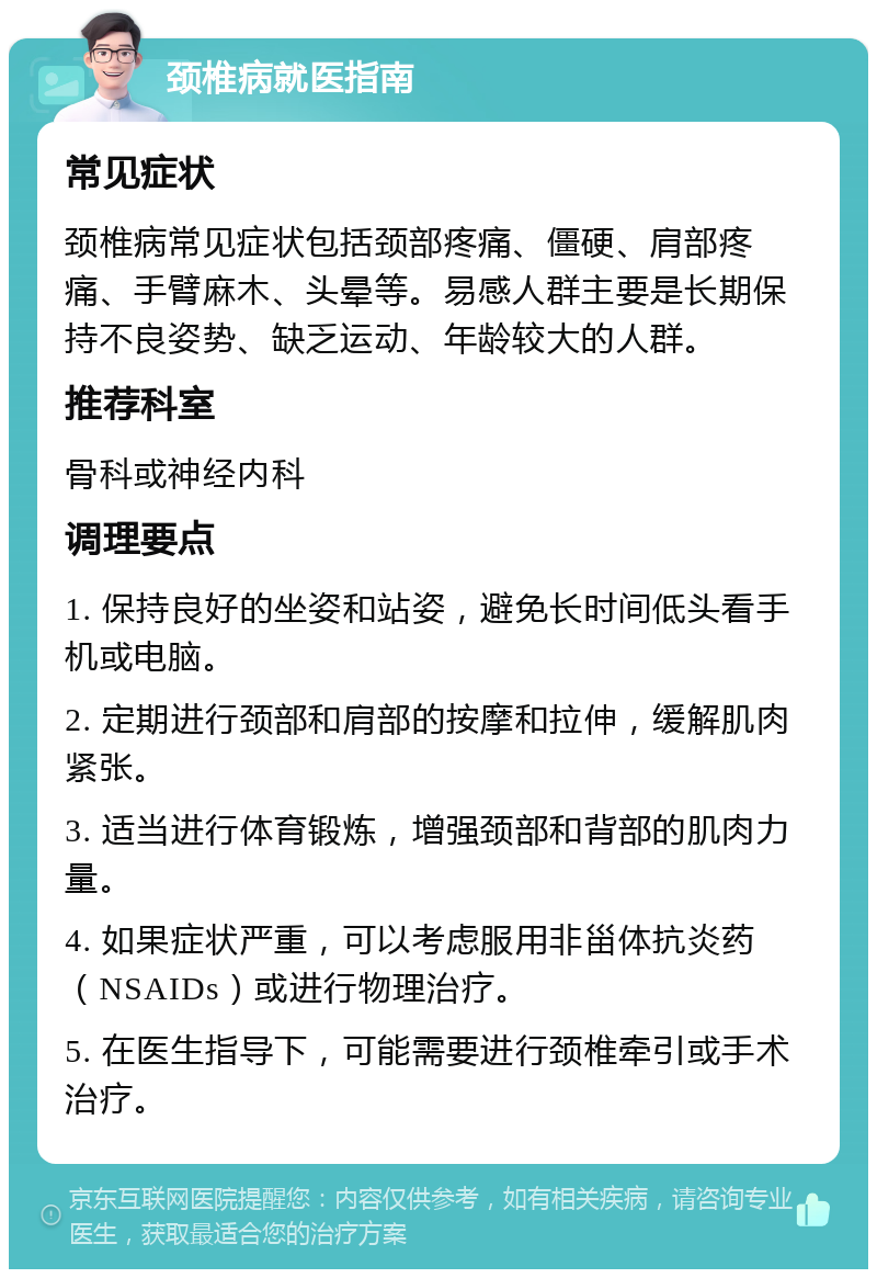 颈椎病就医指南 常见症状 颈椎病常见症状包括颈部疼痛、僵硬、肩部疼痛、手臂麻木、头晕等。易感人群主要是长期保持不良姿势、缺乏运动、年龄较大的人群。 推荐科室 骨科或神经内科 调理要点 1. 保持良好的坐姿和站姿，避免长时间低头看手机或电脑。 2. 定期进行颈部和肩部的按摩和拉伸，缓解肌肉紧张。 3. 适当进行体育锻炼，增强颈部和背部的肌肉力量。 4. 如果症状严重，可以考虑服用非甾体抗炎药（NSAIDs）或进行物理治疗。 5. 在医生指导下，可能需要进行颈椎牵引或手术治疗。