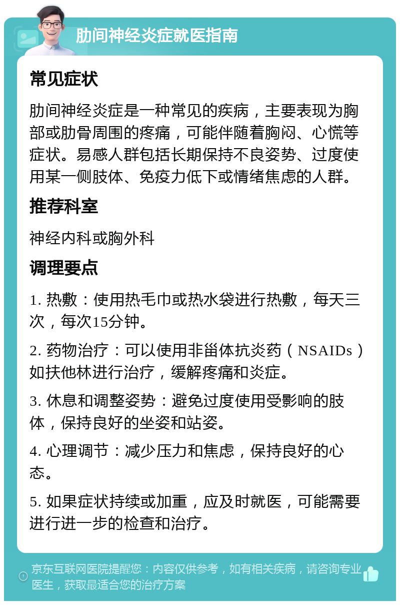 肋间神经炎症就医指南 常见症状 肋间神经炎症是一种常见的疾病，主要表现为胸部或肋骨周围的疼痛，可能伴随着胸闷、心慌等症状。易感人群包括长期保持不良姿势、过度使用某一侧肢体、免疫力低下或情绪焦虑的人群。 推荐科室 神经内科或胸外科 调理要点 1. 热敷：使用热毛巾或热水袋进行热敷，每天三次，每次15分钟。 2. 药物治疗：可以使用非甾体抗炎药（NSAIDs）如扶他林进行治疗，缓解疼痛和炎症。 3. 休息和调整姿势：避免过度使用受影响的肢体，保持良好的坐姿和站姿。 4. 心理调节：减少压力和焦虑，保持良好的心态。 5. 如果症状持续或加重，应及时就医，可能需要进行进一步的检查和治疗。