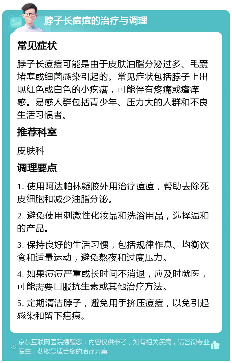 脖子长痘痘的治疗与调理 常见症状 脖子长痘痘可能是由于皮肤油脂分泌过多、毛囊堵塞或细菌感染引起的。常见症状包括脖子上出现红色或白色的小疙瘩，可能伴有疼痛或瘙痒感。易感人群包括青少年、压力大的人群和不良生活习惯者。 推荐科室 皮肤科 调理要点 1. 使用阿达帕林凝胶外用治疗痘痘，帮助去除死皮细胞和减少油脂分泌。 2. 避免使用刺激性化妆品和洗浴用品，选择温和的产品。 3. 保持良好的生活习惯，包括规律作息、均衡饮食和适量运动，避免熬夜和过度压力。 4. 如果痘痘严重或长时间不消退，应及时就医，可能需要口服抗生素或其他治疗方法。 5. 定期清洁脖子，避免用手挤压痘痘，以免引起感染和留下疤痕。