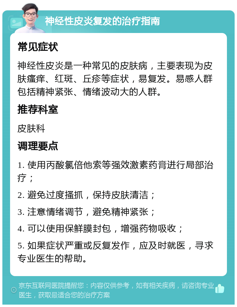 神经性皮炎复发的治疗指南 常见症状 神经性皮炎是一种常见的皮肤病，主要表现为皮肤瘙痒、红斑、丘疹等症状，易复发。易感人群包括精神紧张、情绪波动大的人群。 推荐科室 皮肤科 调理要点 1. 使用丙酸氯倍他索等强效激素药膏进行局部治疗； 2. 避免过度搔抓，保持皮肤清洁； 3. 注意情绪调节，避免精神紧张； 4. 可以使用保鲜膜封包，增强药物吸收； 5. 如果症状严重或反复发作，应及时就医，寻求专业医生的帮助。