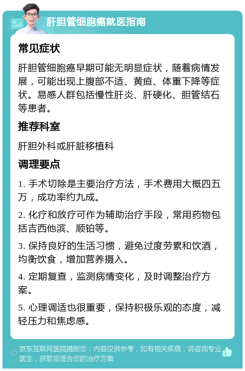 肝胆管细胞癌就医指南 常见症状 肝胆管细胞癌早期可能无明显症状，随着病情发展，可能出现上腹部不适、黄疸、体重下降等症状。易感人群包括慢性肝炎、肝硬化、胆管结石等患者。 推荐科室 肝胆外科或肝脏移植科 调理要点 1. 手术切除是主要治疗方法，手术费用大概四五万，成功率约九成。 2. 化疗和放疗可作为辅助治疗手段，常用药物包括吉西他滨、顺铂等。 3. 保持良好的生活习惯，避免过度劳累和饮酒，均衡饮食，增加营养摄入。 4. 定期复查，监测病情变化，及时调整治疗方案。 5. 心理调适也很重要，保持积极乐观的态度，减轻压力和焦虑感。