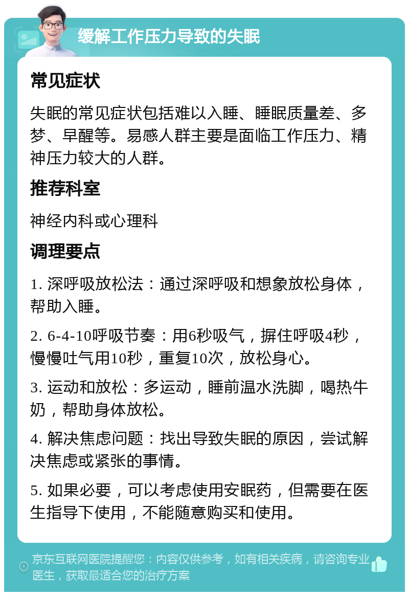 缓解工作压力导致的失眠 常见症状 失眠的常见症状包括难以入睡、睡眠质量差、多梦、早醒等。易感人群主要是面临工作压力、精神压力较大的人群。 推荐科室 神经内科或心理科 调理要点 1. 深呼吸放松法：通过深呼吸和想象放松身体，帮助入睡。 2. 6-4-10呼吸节奏：用6秒吸气，摒住呼吸4秒，慢慢吐气用10秒，重复10次，放松身心。 3. 运动和放松：多运动，睡前温水洗脚，喝热牛奶，帮助身体放松。 4. 解决焦虑问题：找出导致失眠的原因，尝试解决焦虑或紧张的事情。 5. 如果必要，可以考虑使用安眠药，但需要在医生指导下使用，不能随意购买和使用。