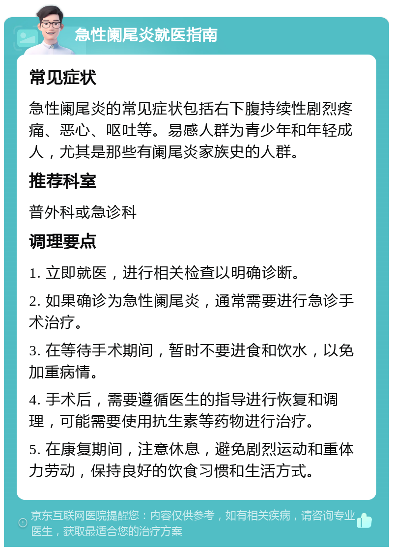 急性阑尾炎就医指南 常见症状 急性阑尾炎的常见症状包括右下腹持续性剧烈疼痛、恶心、呕吐等。易感人群为青少年和年轻成人，尤其是那些有阑尾炎家族史的人群。 推荐科室 普外科或急诊科 调理要点 1. 立即就医，进行相关检查以明确诊断。 2. 如果确诊为急性阑尾炎，通常需要进行急诊手术治疗。 3. 在等待手术期间，暂时不要进食和饮水，以免加重病情。 4. 手术后，需要遵循医生的指导进行恢复和调理，可能需要使用抗生素等药物进行治疗。 5. 在康复期间，注意休息，避免剧烈运动和重体力劳动，保持良好的饮食习惯和生活方式。