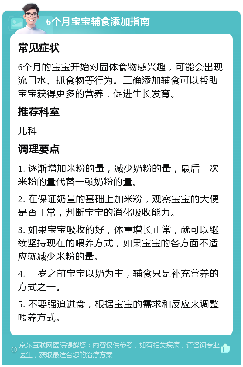 6个月宝宝辅食添加指南 常见症状 6个月的宝宝开始对固体食物感兴趣，可能会出现流口水、抓食物等行为。正确添加辅食可以帮助宝宝获得更多的营养，促进生长发育。 推荐科室 儿科 调理要点 1. 逐渐增加米粉的量，减少奶粉的量，最后一次米粉的量代替一顿奶粉的量。 2. 在保证奶量的基础上加米粉，观察宝宝的大便是否正常，判断宝宝的消化吸收能力。 3. 如果宝宝吸收的好，体重增长正常，就可以继续坚持现在的喂养方式，如果宝宝的各方面不适应就减少米粉的量。 4. 一岁之前宝宝以奶为主，辅食只是补充营养的方式之一。 5. 不要强迫进食，根据宝宝的需求和反应来调整喂养方式。