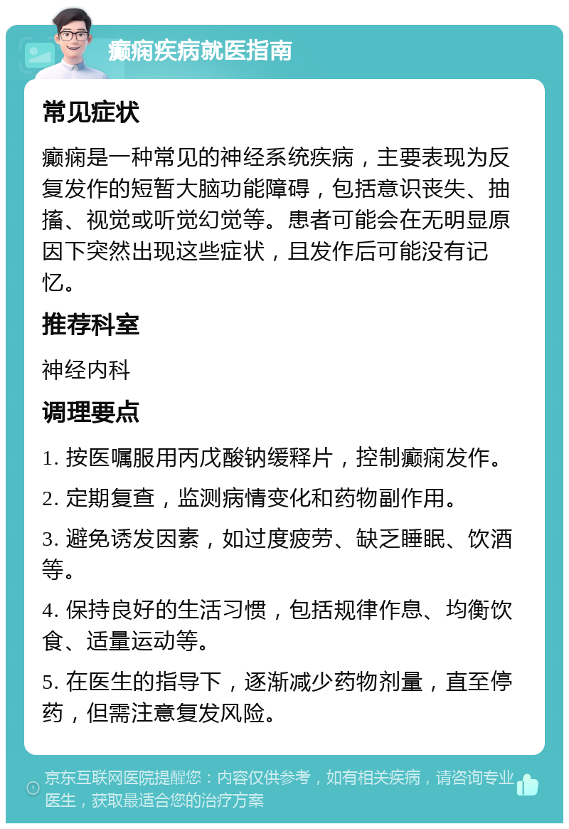 癫痫疾病就医指南 常见症状 癫痫是一种常见的神经系统疾病，主要表现为反复发作的短暂大脑功能障碍，包括意识丧失、抽搐、视觉或听觉幻觉等。患者可能会在无明显原因下突然出现这些症状，且发作后可能没有记忆。 推荐科室 神经内科 调理要点 1. 按医嘱服用丙戊酸钠缓释片，控制癫痫发作。 2. 定期复查，监测病情变化和药物副作用。 3. 避免诱发因素，如过度疲劳、缺乏睡眠、饮酒等。 4. 保持良好的生活习惯，包括规律作息、均衡饮食、适量运动等。 5. 在医生的指导下，逐渐减少药物剂量，直至停药，但需注意复发风险。