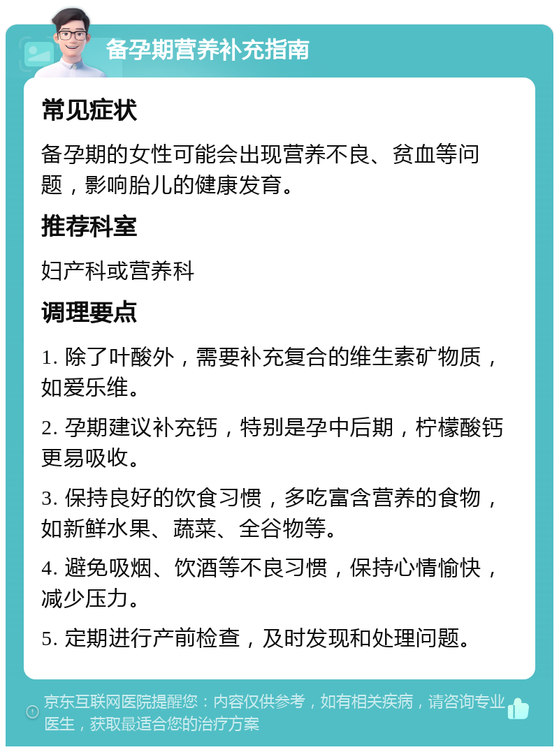 备孕期营养补充指南 常见症状 备孕期的女性可能会出现营养不良、贫血等问题，影响胎儿的健康发育。 推荐科室 妇产科或营养科 调理要点 1. 除了叶酸外，需要补充复合的维生素矿物质，如爱乐维。 2. 孕期建议补充钙，特别是孕中后期，柠檬酸钙更易吸收。 3. 保持良好的饮食习惯，多吃富含营养的食物，如新鲜水果、蔬菜、全谷物等。 4. 避免吸烟、饮酒等不良习惯，保持心情愉快，减少压力。 5. 定期进行产前检查，及时发现和处理问题。