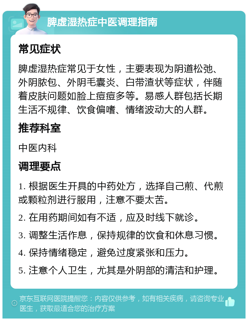 脾虚湿热症中医调理指南 常见症状 脾虚湿热症常见于女性，主要表现为阴道松弛、外阴脓包、外阴毛囊炎、白带渣状等症状，伴随着皮肤问题如脸上痘痘多等。易感人群包括长期生活不规律、饮食偏嗜、情绪波动大的人群。 推荐科室 中医内科 调理要点 1. 根据医生开具的中药处方，选择自己煎、代煎或颗粒剂进行服用，注意不要太苦。 2. 在用药期间如有不适，应及时线下就诊。 3. 调整生活作息，保持规律的饮食和休息习惯。 4. 保持情绪稳定，避免过度紧张和压力。 5. 注意个人卫生，尤其是外阴部的清洁和护理。