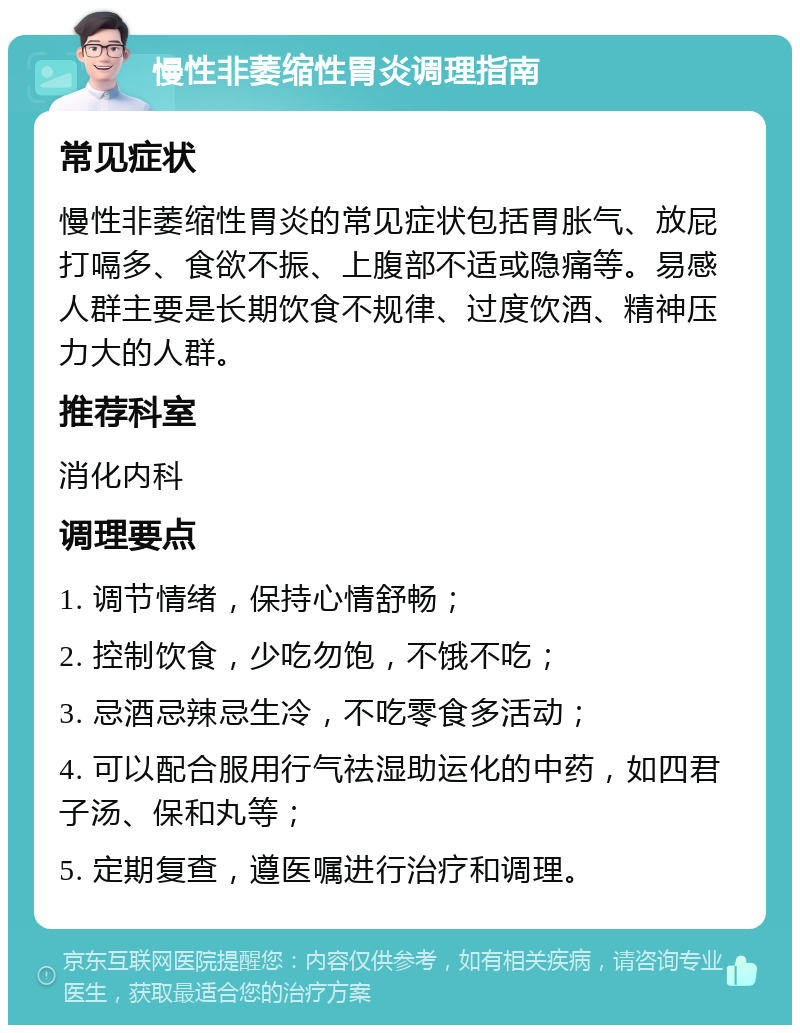 慢性非萎缩性胃炎调理指南 常见症状 慢性非萎缩性胃炎的常见症状包括胃胀气、放屁打嗝多、食欲不振、上腹部不适或隐痛等。易感人群主要是长期饮食不规律、过度饮酒、精神压力大的人群。 推荐科室 消化内科 调理要点 1. 调节情绪，保持心情舒畅； 2. 控制饮食，少吃勿饱，不饿不吃； 3. 忌酒忌辣忌生冷，不吃零食多活动； 4. 可以配合服用行气祛湿助运化的中药，如四君子汤、保和丸等； 5. 定期复查，遵医嘱进行治疗和调理。