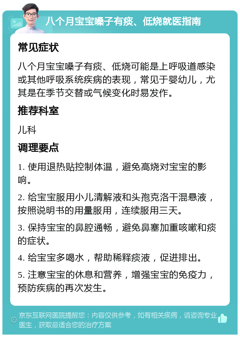 八个月宝宝嗓子有痰、低烧就医指南 常见症状 八个月宝宝嗓子有痰、低烧可能是上呼吸道感染或其他呼吸系统疾病的表现，常见于婴幼儿，尤其是在季节交替或气候变化时易发作。 推荐科室 儿科 调理要点 1. 使用退热贴控制体温，避免高烧对宝宝的影响。 2. 给宝宝服用小儿清解液和头孢克洛干混悬液，按照说明书的用量服用，连续服用三天。 3. 保持宝宝的鼻腔通畅，避免鼻塞加重咳嗽和痰的症状。 4. 给宝宝多喝水，帮助稀释痰液，促进排出。 5. 注意宝宝的休息和营养，增强宝宝的免疫力，预防疾病的再次发生。