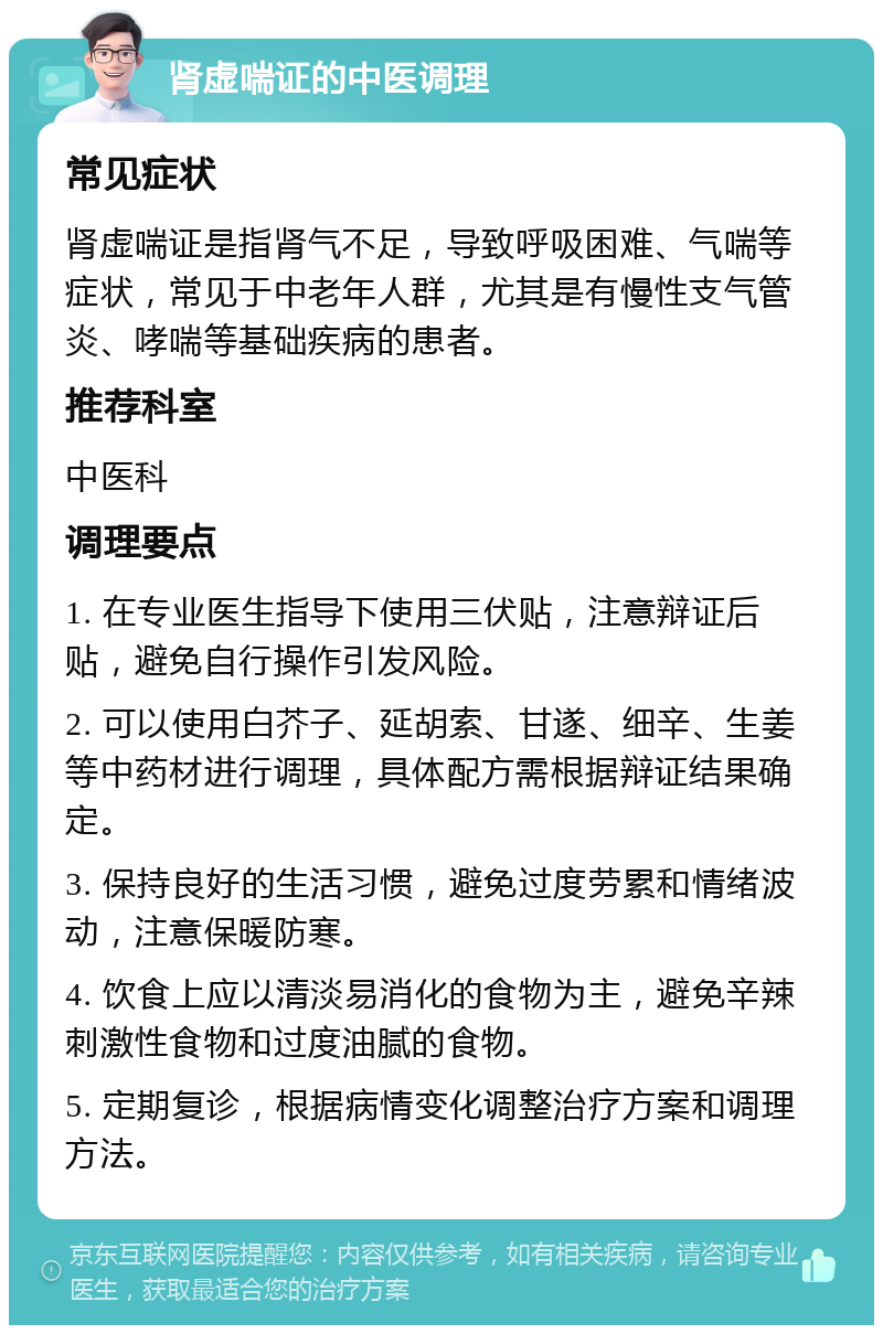 肾虚喘证的中医调理 常见症状 肾虚喘证是指肾气不足，导致呼吸困难、气喘等症状，常见于中老年人群，尤其是有慢性支气管炎、哮喘等基础疾病的患者。 推荐科室 中医科 调理要点 1. 在专业医生指导下使用三伏贴，注意辩证后贴，避免自行操作引发风险。 2. 可以使用白芥子、延胡索、甘遂、细辛、生姜等中药材进行调理，具体配方需根据辩证结果确定。 3. 保持良好的生活习惯，避免过度劳累和情绪波动，注意保暖防寒。 4. 饮食上应以清淡易消化的食物为主，避免辛辣刺激性食物和过度油腻的食物。 5. 定期复诊，根据病情变化调整治疗方案和调理方法。