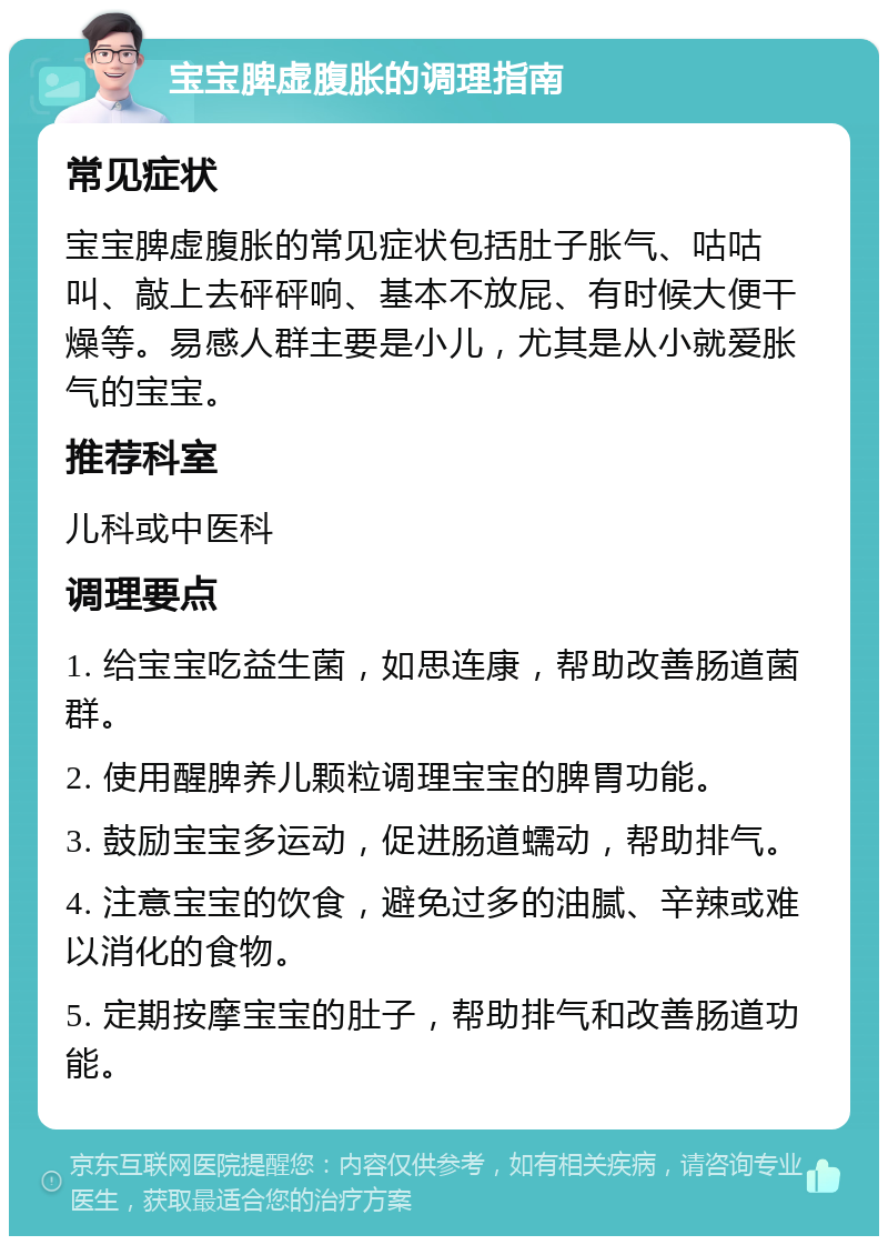 宝宝脾虚腹胀的调理指南 常见症状 宝宝脾虚腹胀的常见症状包括肚子胀气、咕咕叫、敲上去砰砰响、基本不放屁、有时候大便干燥等。易感人群主要是小儿，尤其是从小就爱胀气的宝宝。 推荐科室 儿科或中医科 调理要点 1. 给宝宝吃益生菌，如思连康，帮助改善肠道菌群。 2. 使用醒脾养儿颗粒调理宝宝的脾胃功能。 3. 鼓励宝宝多运动，促进肠道蠕动，帮助排气。 4. 注意宝宝的饮食，避免过多的油腻、辛辣或难以消化的食物。 5. 定期按摩宝宝的肚子，帮助排气和改善肠道功能。