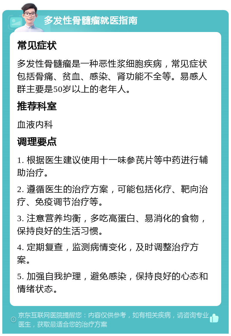 多发性骨髓瘤就医指南 常见症状 多发性骨髓瘤是一种恶性浆细胞疾病，常见症状包括骨痛、贫血、感染、肾功能不全等。易感人群主要是50岁以上的老年人。 推荐科室 血液内科 调理要点 1. 根据医生建议使用十一味参芪片等中药进行辅助治疗。 2. 遵循医生的治疗方案，可能包括化疗、靶向治疗、免疫调节治疗等。 3. 注意营养均衡，多吃高蛋白、易消化的食物，保持良好的生活习惯。 4. 定期复查，监测病情变化，及时调整治疗方案。 5. 加强自我护理，避免感染，保持良好的心态和情绪状态。