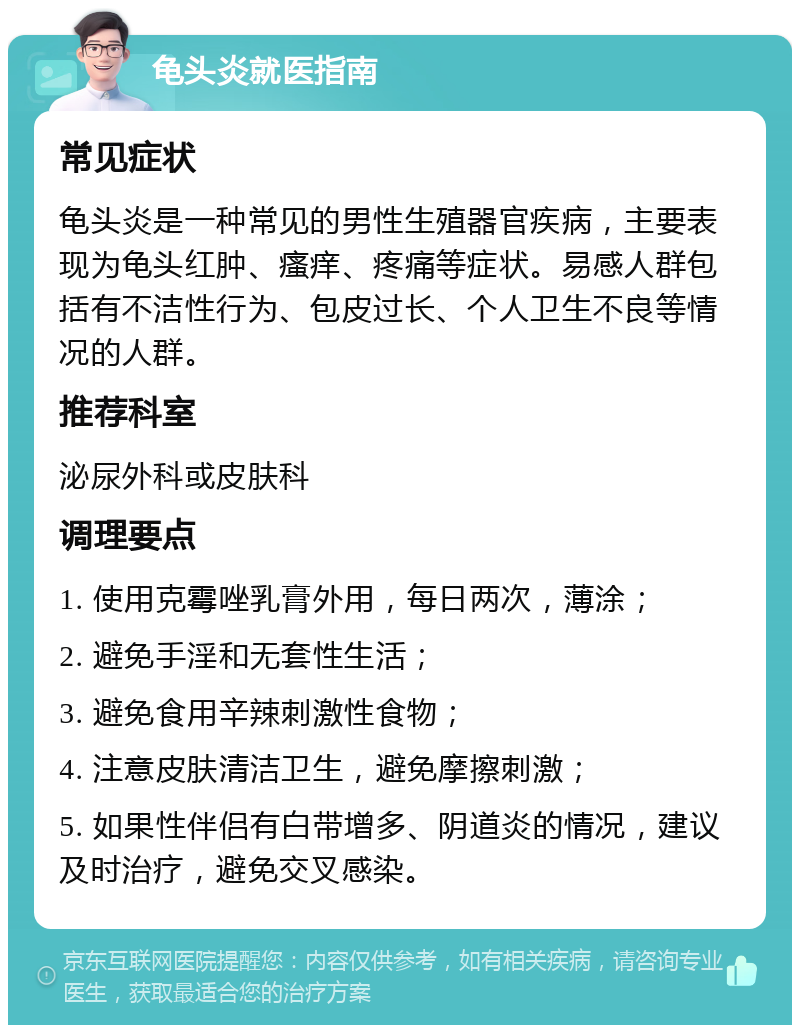 龟头炎就医指南 常见症状 龟头炎是一种常见的男性生殖器官疾病，主要表现为龟头红肿、瘙痒、疼痛等症状。易感人群包括有不洁性行为、包皮过长、个人卫生不良等情况的人群。 推荐科室 泌尿外科或皮肤科 调理要点 1. 使用克霉唑乳膏外用，每日两次，薄涂； 2. 避免手淫和无套性生活； 3. 避免食用辛辣刺激性食物； 4. 注意皮肤清洁卫生，避免摩擦刺激； 5. 如果性伴侣有白带增多、阴道炎的情况，建议及时治疗，避免交叉感染。