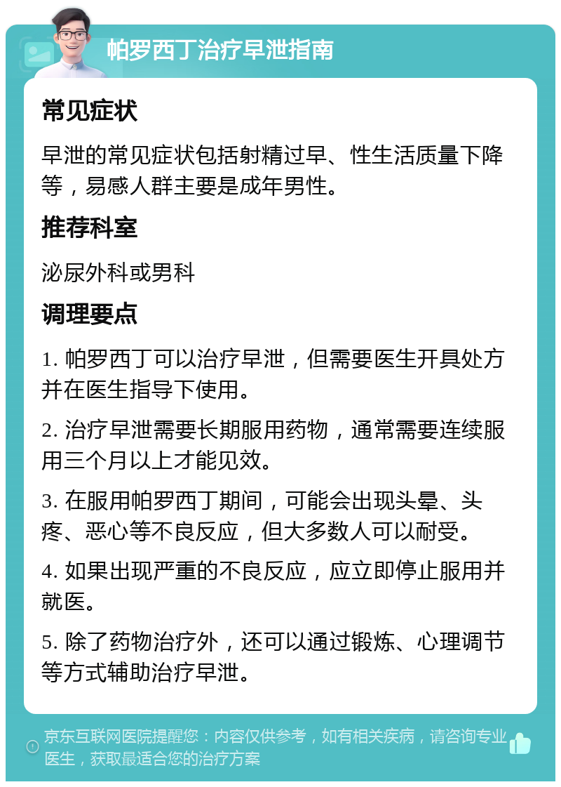 帕罗西丁治疗早泄指南 常见症状 早泄的常见症状包括射精过早、性生活质量下降等，易感人群主要是成年男性。 推荐科室 泌尿外科或男科 调理要点 1. 帕罗西丁可以治疗早泄，但需要医生开具处方并在医生指导下使用。 2. 治疗早泄需要长期服用药物，通常需要连续服用三个月以上才能见效。 3. 在服用帕罗西丁期间，可能会出现头晕、头疼、恶心等不良反应，但大多数人可以耐受。 4. 如果出现严重的不良反应，应立即停止服用并就医。 5. 除了药物治疗外，还可以通过锻炼、心理调节等方式辅助治疗早泄。