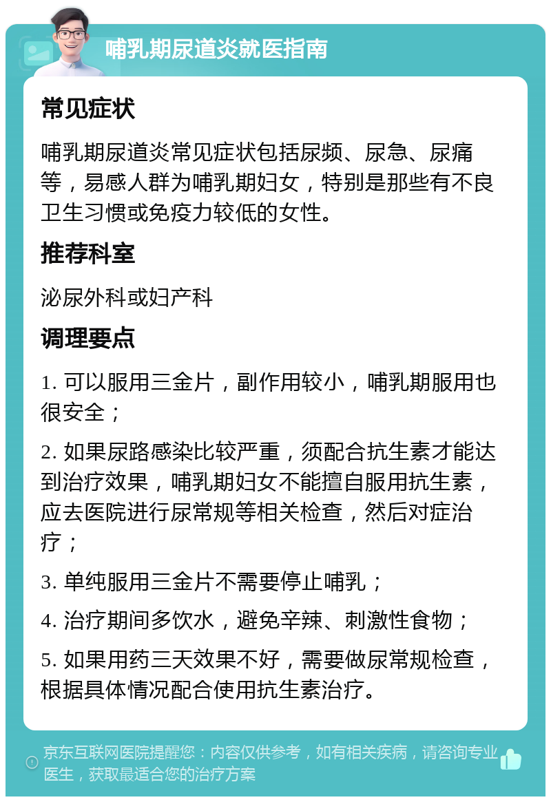 哺乳期尿道炎就医指南 常见症状 哺乳期尿道炎常见症状包括尿频、尿急、尿痛等，易感人群为哺乳期妇女，特别是那些有不良卫生习惯或免疫力较低的女性。 推荐科室 泌尿外科或妇产科 调理要点 1. 可以服用三金片，副作用较小，哺乳期服用也很安全； 2. 如果尿路感染比较严重，须配合抗生素才能达到治疗效果，哺乳期妇女不能擅自服用抗生素，应去医院进行尿常规等相关检查，然后对症治疗； 3. 单纯服用三金片不需要停止哺乳； 4. 治疗期间多饮水，避免辛辣、刺激性食物； 5. 如果用药三天效果不好，需要做尿常规检查，根据具体情况配合使用抗生素治疗。