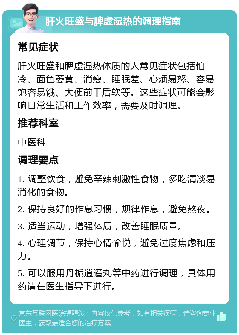 肝火旺盛与脾虚湿热的调理指南 常见症状 肝火旺盛和脾虚湿热体质的人常见症状包括怕冷、面色萎黄、消瘦、睡眠差、心烦易怒、容易饱容易饿、大便前干后软等。这些症状可能会影响日常生活和工作效率，需要及时调理。 推荐科室 中医科 调理要点 1. 调整饮食，避免辛辣刺激性食物，多吃清淡易消化的食物。 2. 保持良好的作息习惯，规律作息，避免熬夜。 3. 适当运动，增强体质，改善睡眠质量。 4. 心理调节，保持心情愉悦，避免过度焦虑和压力。 5. 可以服用丹栀逍遥丸等中药进行调理，具体用药请在医生指导下进行。