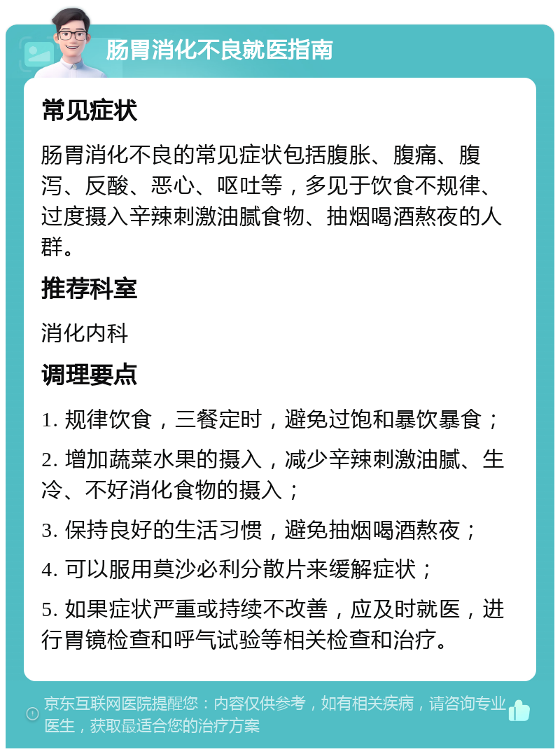 肠胃消化不良就医指南 常见症状 肠胃消化不良的常见症状包括腹胀、腹痛、腹泻、反酸、恶心、呕吐等，多见于饮食不规律、过度摄入辛辣刺激油腻食物、抽烟喝酒熬夜的人群。 推荐科室 消化内科 调理要点 1. 规律饮食，三餐定时，避免过饱和暴饮暴食； 2. 增加蔬菜水果的摄入，减少辛辣刺激油腻、生冷、不好消化食物的摄入； 3. 保持良好的生活习惯，避免抽烟喝酒熬夜； 4. 可以服用莫沙必利分散片来缓解症状； 5. 如果症状严重或持续不改善，应及时就医，进行胃镜检查和呼气试验等相关检查和治疗。