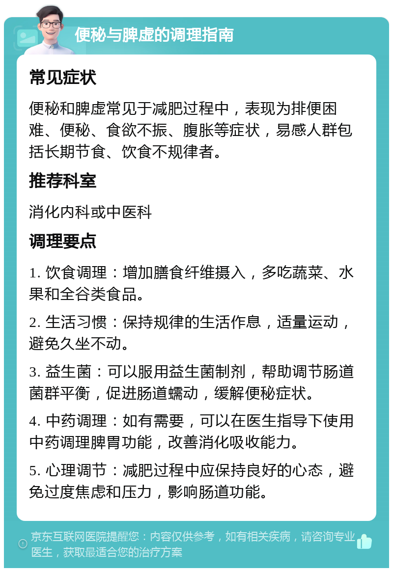 便秘与脾虚的调理指南 常见症状 便秘和脾虚常见于减肥过程中，表现为排便困难、便秘、食欲不振、腹胀等症状，易感人群包括长期节食、饮食不规律者。 推荐科室 消化内科或中医科 调理要点 1. 饮食调理：增加膳食纤维摄入，多吃蔬菜、水果和全谷类食品。 2. 生活习惯：保持规律的生活作息，适量运动，避免久坐不动。 3. 益生菌：可以服用益生菌制剂，帮助调节肠道菌群平衡，促进肠道蠕动，缓解便秘症状。 4. 中药调理：如有需要，可以在医生指导下使用中药调理脾胃功能，改善消化吸收能力。 5. 心理调节：减肥过程中应保持良好的心态，避免过度焦虑和压力，影响肠道功能。