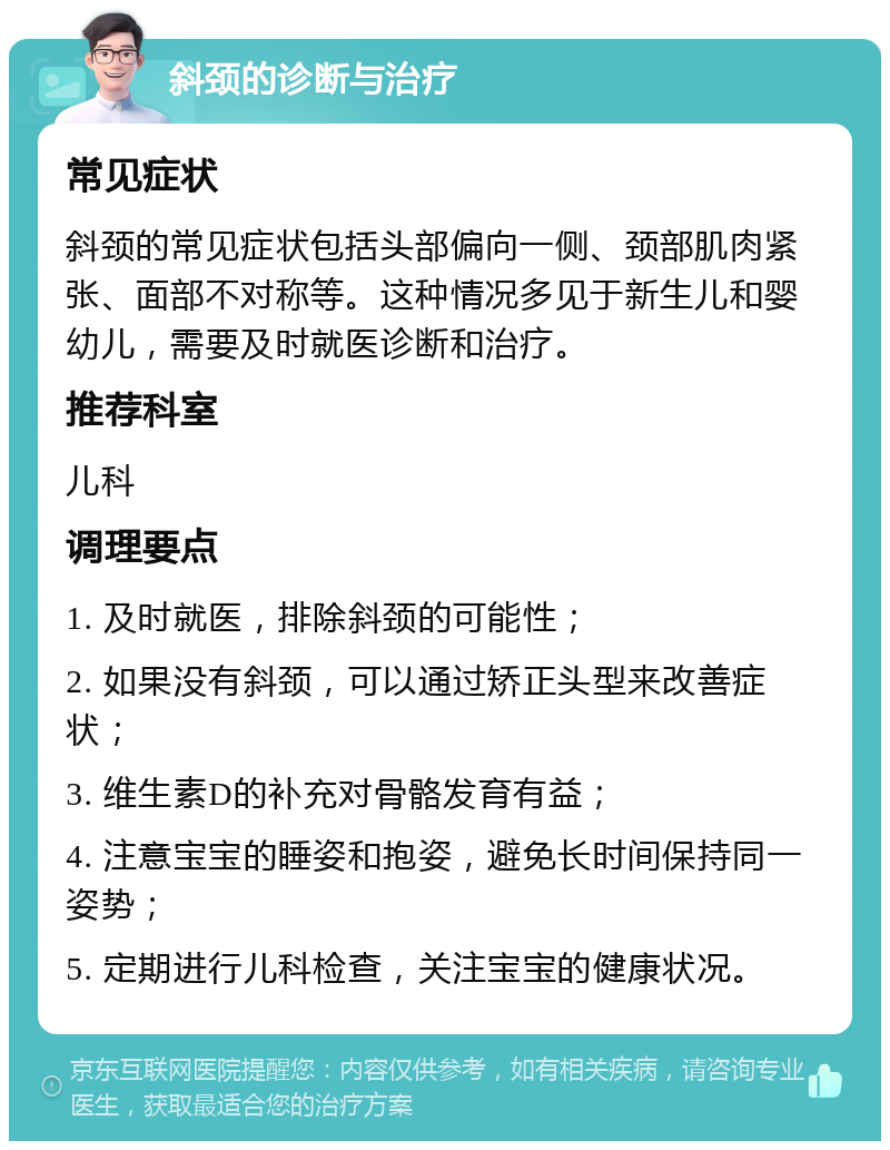 斜颈的诊断与治疗 常见症状 斜颈的常见症状包括头部偏向一侧、颈部肌肉紧张、面部不对称等。这种情况多见于新生儿和婴幼儿，需要及时就医诊断和治疗。 推荐科室 儿科 调理要点 1. 及时就医，排除斜颈的可能性； 2. 如果没有斜颈，可以通过矫正头型来改善症状； 3. 维生素D的补充对骨骼发育有益； 4. 注意宝宝的睡姿和抱姿，避免长时间保持同一姿势； 5. 定期进行儿科检查，关注宝宝的健康状况。