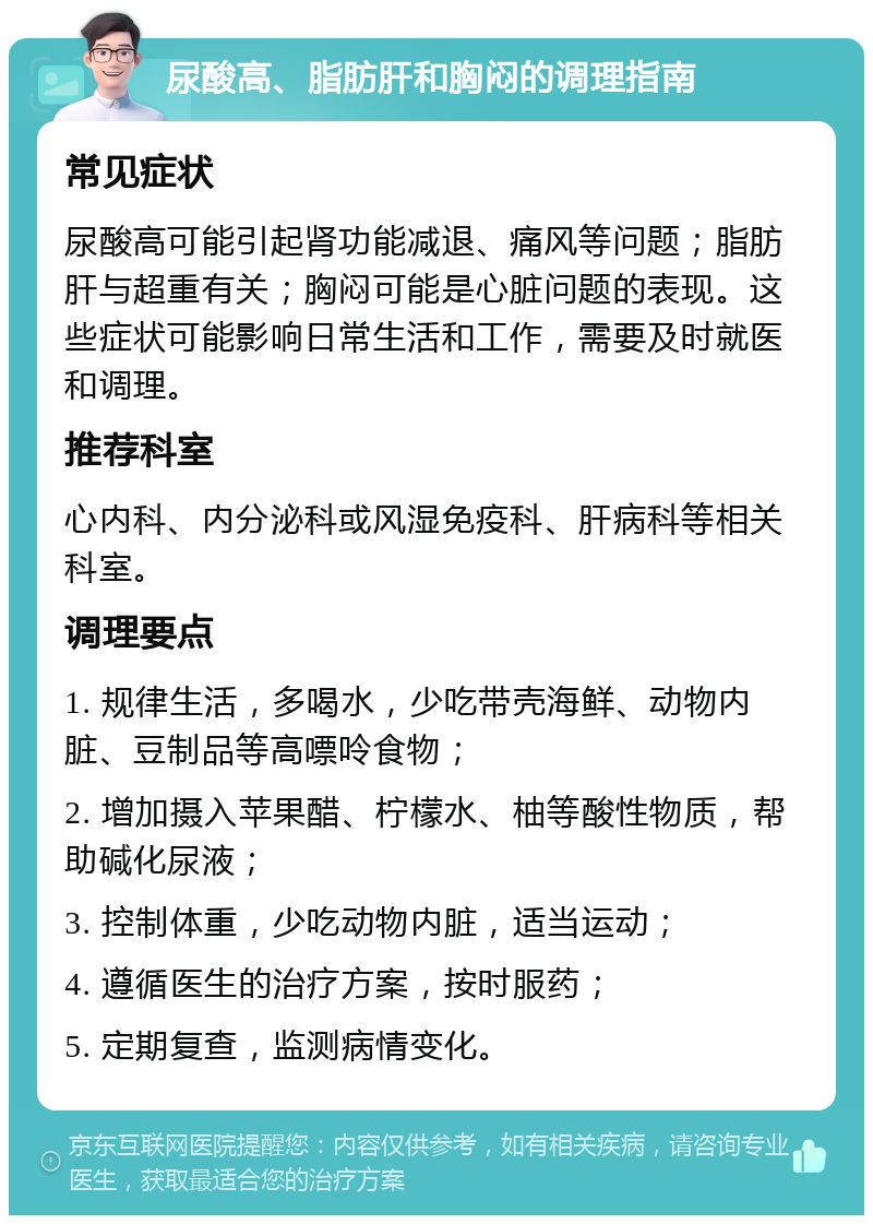 尿酸高、脂肪肝和胸闷的调理指南 常见症状 尿酸高可能引起肾功能减退、痛风等问题；脂肪肝与超重有关；胸闷可能是心脏问题的表现。这些症状可能影响日常生活和工作，需要及时就医和调理。 推荐科室 心内科、内分泌科或风湿免疫科、肝病科等相关科室。 调理要点 1. 规律生活，多喝水，少吃带壳海鲜、动物内脏、豆制品等高嘌呤食物； 2. 增加摄入苹果醋、柠檬水、柚等酸性物质，帮助碱化尿液； 3. 控制体重，少吃动物内脏，适当运动； 4. 遵循医生的治疗方案，按时服药； 5. 定期复查，监测病情变化。