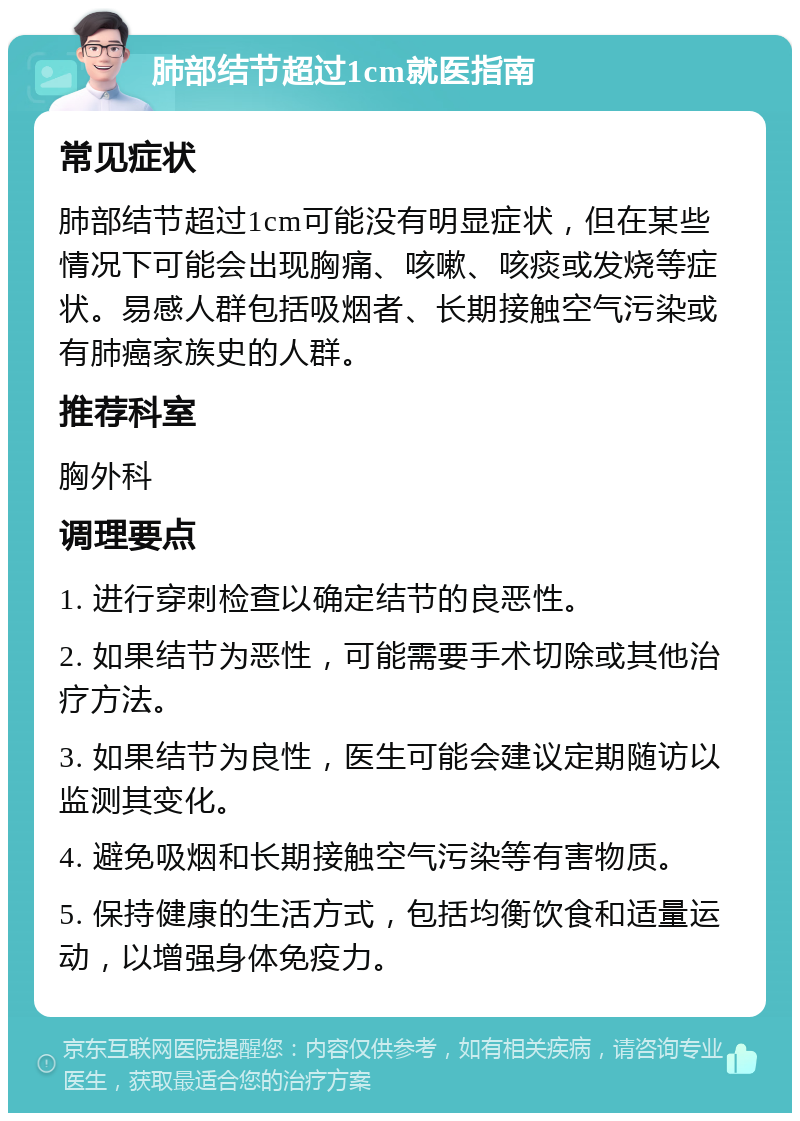 肺部结节超过1cm就医指南 常见症状 肺部结节超过1cm可能没有明显症状，但在某些情况下可能会出现胸痛、咳嗽、咳痰或发烧等症状。易感人群包括吸烟者、长期接触空气污染或有肺癌家族史的人群。 推荐科室 胸外科 调理要点 1. 进行穿刺检查以确定结节的良恶性。 2. 如果结节为恶性，可能需要手术切除或其他治疗方法。 3. 如果结节为良性，医生可能会建议定期随访以监测其变化。 4. 避免吸烟和长期接触空气污染等有害物质。 5. 保持健康的生活方式，包括均衡饮食和适量运动，以增强身体免疫力。