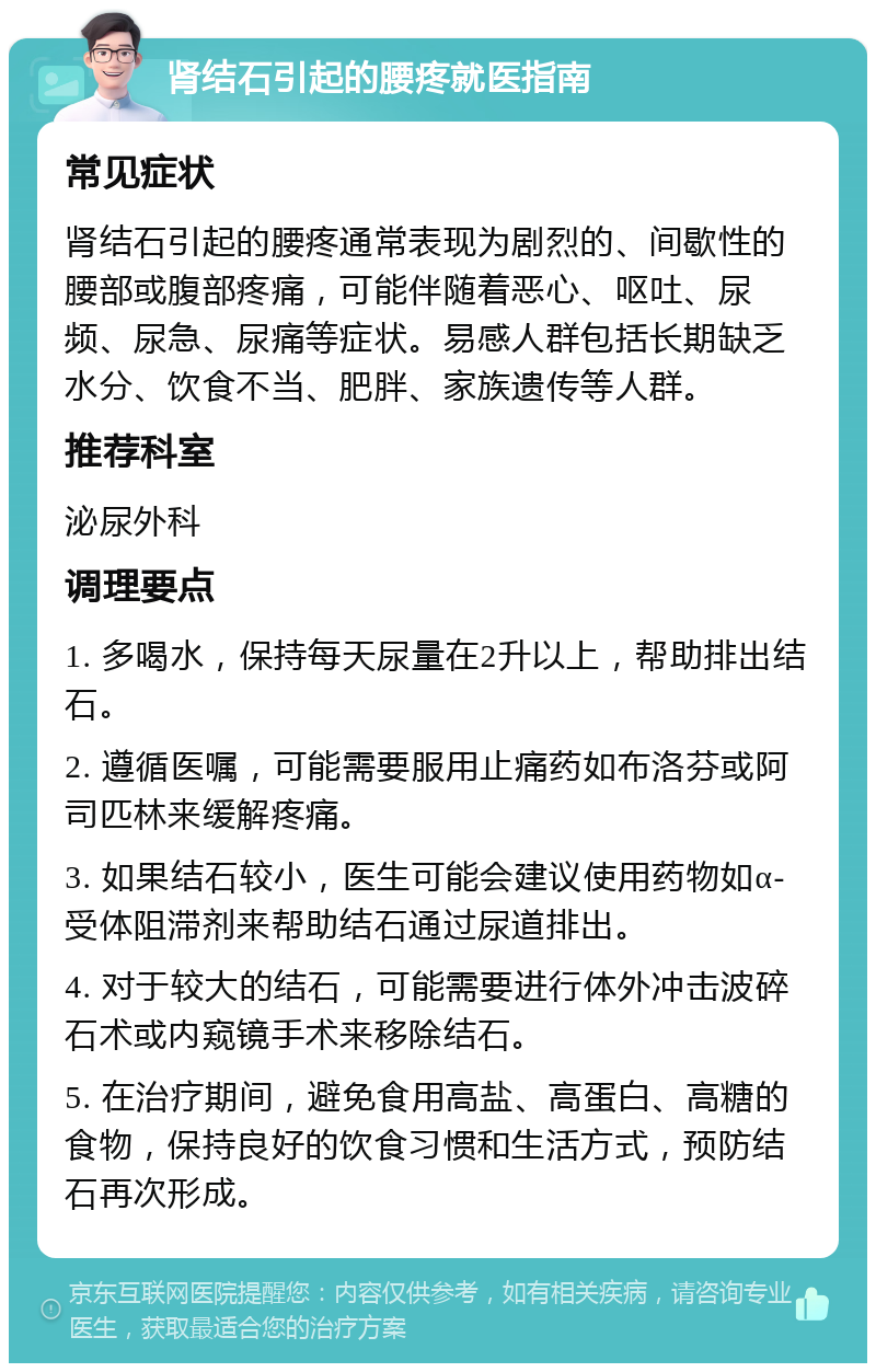 肾结石引起的腰疼就医指南 常见症状 肾结石引起的腰疼通常表现为剧烈的、间歇性的腰部或腹部疼痛，可能伴随着恶心、呕吐、尿频、尿急、尿痛等症状。易感人群包括长期缺乏水分、饮食不当、肥胖、家族遗传等人群。 推荐科室 泌尿外科 调理要点 1. 多喝水，保持每天尿量在2升以上，帮助排出结石。 2. 遵循医嘱，可能需要服用止痛药如布洛芬或阿司匹林来缓解疼痛。 3. 如果结石较小，医生可能会建议使用药物如α-受体阻滞剂来帮助结石通过尿道排出。 4. 对于较大的结石，可能需要进行体外冲击波碎石术或内窥镜手术来移除结石。 5. 在治疗期间，避免食用高盐、高蛋白、高糖的食物，保持良好的饮食习惯和生活方式，预防结石再次形成。