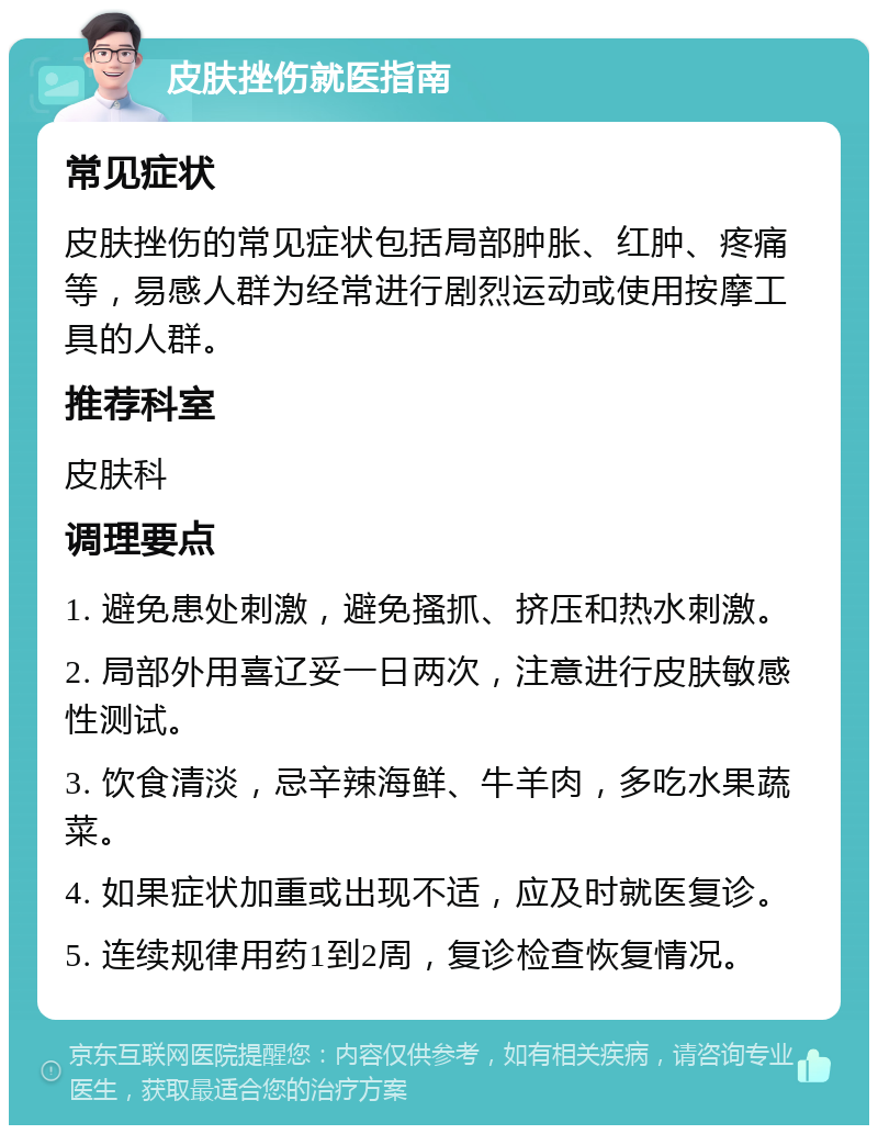 皮肤挫伤就医指南 常见症状 皮肤挫伤的常见症状包括局部肿胀、红肿、疼痛等，易感人群为经常进行剧烈运动或使用按摩工具的人群。 推荐科室 皮肤科 调理要点 1. 避免患处刺激，避免搔抓、挤压和热水刺激。 2. 局部外用喜辽妥一日两次，注意进行皮肤敏感性测试。 3. 饮食清淡，忌辛辣海鲜、牛羊肉，多吃水果蔬菜。 4. 如果症状加重或出现不适，应及时就医复诊。 5. 连续规律用药1到2周，复诊检查恢复情况。