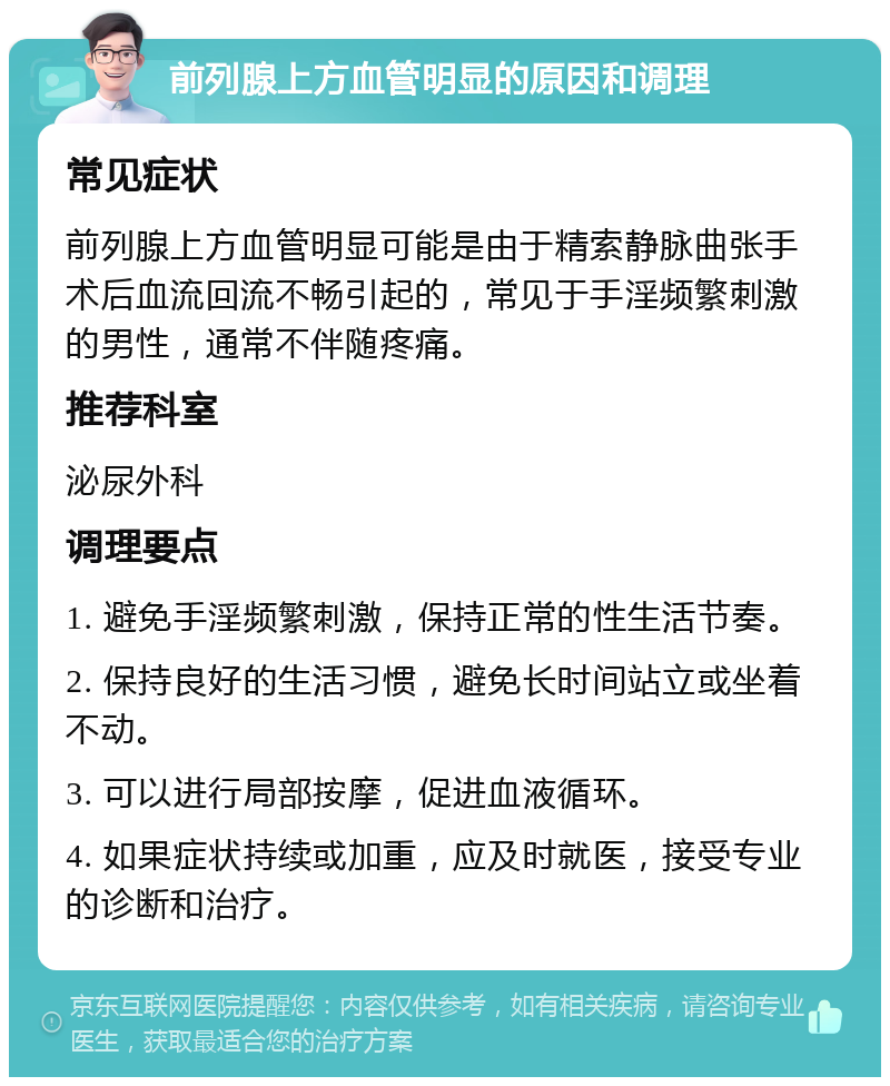 前列腺上方血管明显的原因和调理 常见症状 前列腺上方血管明显可能是由于精索静脉曲张手术后血流回流不畅引起的，常见于手淫频繁刺激的男性，通常不伴随疼痛。 推荐科室 泌尿外科 调理要点 1. 避免手淫频繁刺激，保持正常的性生活节奏。 2. 保持良好的生活习惯，避免长时间站立或坐着不动。 3. 可以进行局部按摩，促进血液循环。 4. 如果症状持续或加重，应及时就医，接受专业的诊断和治疗。