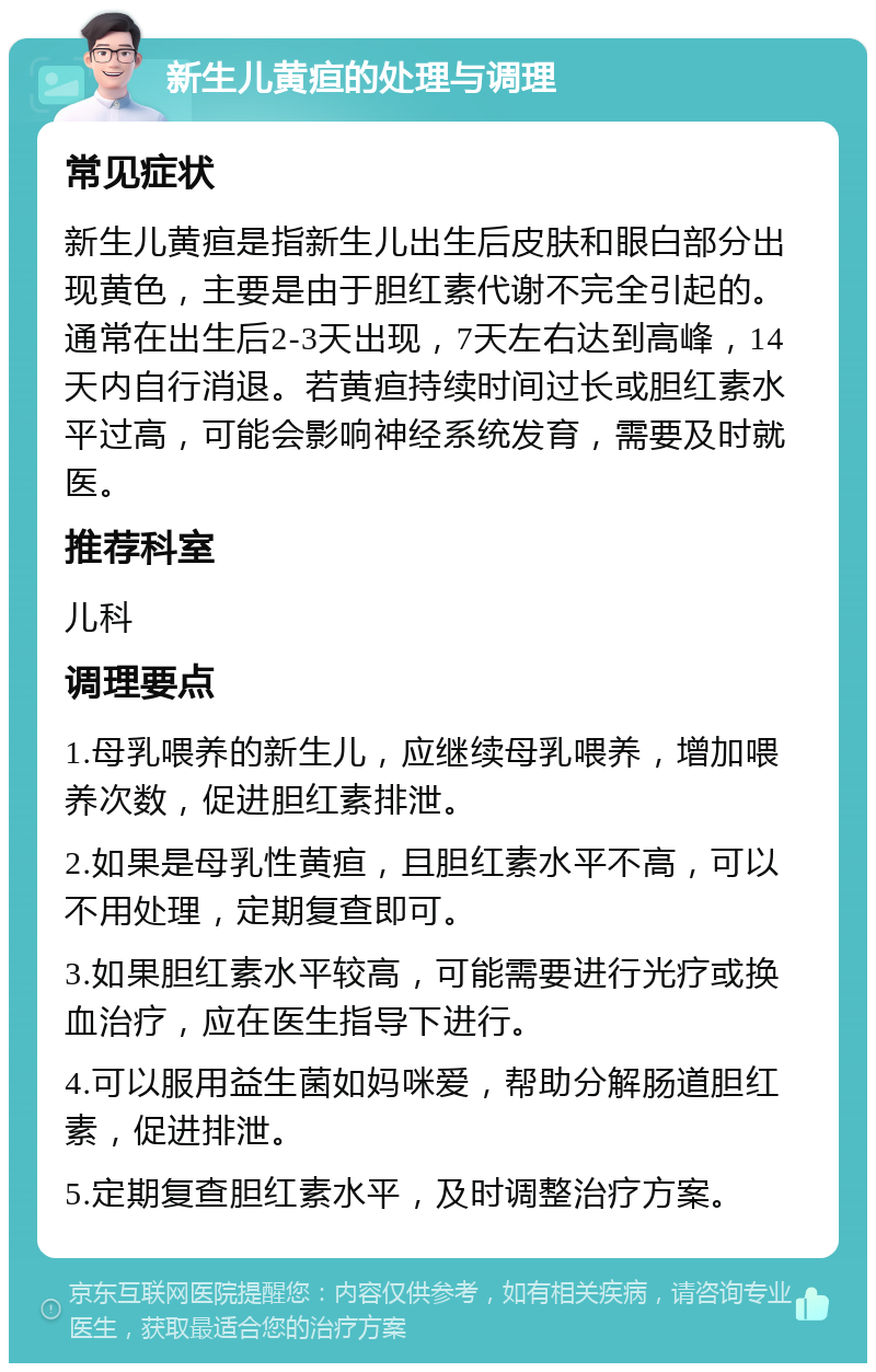 新生儿黄疸的处理与调理 常见症状 新生儿黄疸是指新生儿出生后皮肤和眼白部分出现黄色，主要是由于胆红素代谢不完全引起的。通常在出生后2-3天出现，7天左右达到高峰，14天内自行消退。若黄疸持续时间过长或胆红素水平过高，可能会影响神经系统发育，需要及时就医。 推荐科室 儿科 调理要点 1.母乳喂养的新生儿，应继续母乳喂养，增加喂养次数，促进胆红素排泄。 2.如果是母乳性黄疸，且胆红素水平不高，可以不用处理，定期复查即可。 3.如果胆红素水平较高，可能需要进行光疗或换血治疗，应在医生指导下进行。 4.可以服用益生菌如妈咪爱，帮助分解肠道胆红素，促进排泄。 5.定期复查胆红素水平，及时调整治疗方案。