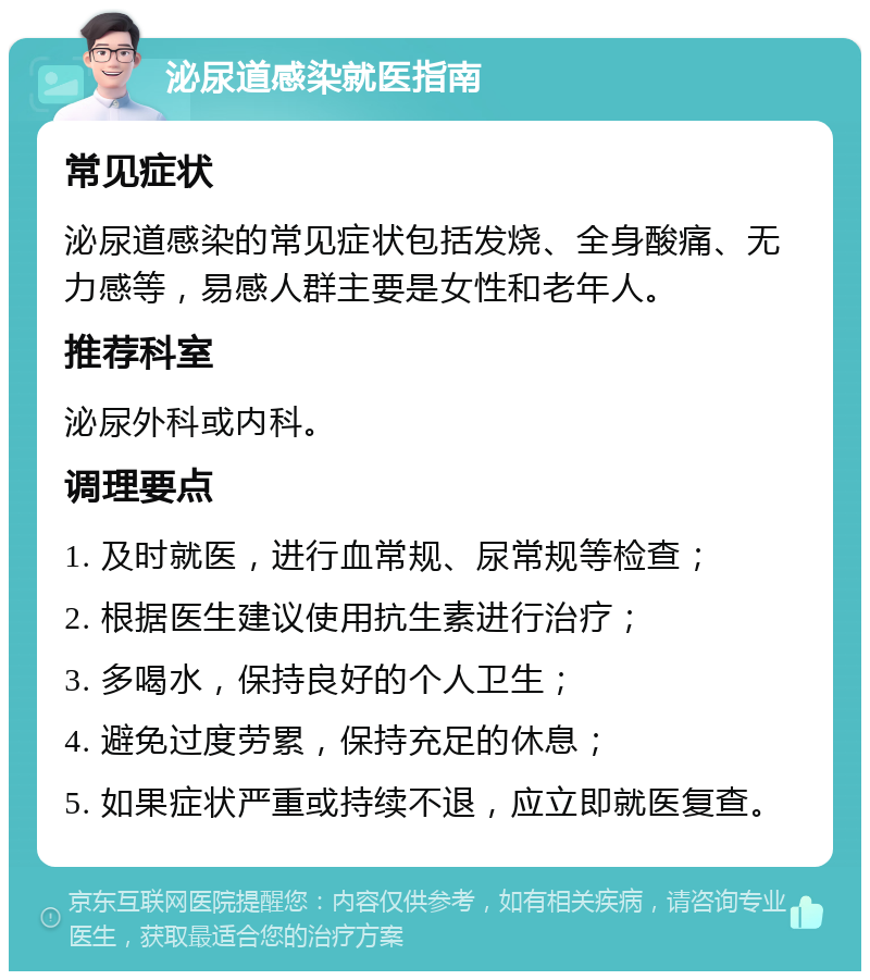 泌尿道感染就医指南 常见症状 泌尿道感染的常见症状包括发烧、全身酸痛、无力感等，易感人群主要是女性和老年人。 推荐科室 泌尿外科或内科。 调理要点 1. 及时就医，进行血常规、尿常规等检查； 2. 根据医生建议使用抗生素进行治疗； 3. 多喝水，保持良好的个人卫生； 4. 避免过度劳累，保持充足的休息； 5. 如果症状严重或持续不退，应立即就医复查。