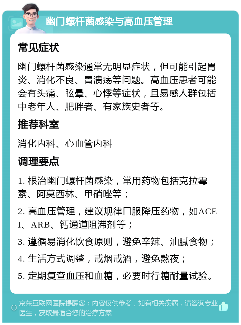 幽门螺杆菌感染与高血压管理 常见症状 幽门螺杆菌感染通常无明显症状，但可能引起胃炎、消化不良、胃溃疡等问题。高血压患者可能会有头痛、眩晕、心悸等症状，且易感人群包括中老年人、肥胖者、有家族史者等。 推荐科室 消化内科、心血管内科 调理要点 1. 根治幽门螺杆菌感染，常用药物包括克拉霉素、阿莫西林、甲硝唑等； 2. 高血压管理，建议规律口服降压药物，如ACEI、ARB、钙通道阻滞剂等； 3. 遵循易消化饮食原则，避免辛辣、油腻食物； 4. 生活方式调整，戒烟戒酒，避免熬夜； 5. 定期复查血压和血糖，必要时行糖耐量试验。