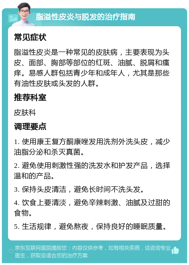 脂溢性皮炎与脱发的治疗指南 常见症状 脂溢性皮炎是一种常见的皮肤病，主要表现为头皮、面部、胸部等部位的红斑、油腻、脱屑和瘙痒。易感人群包括青少年和成年人，尤其是那些有油性皮肤或头发的人群。 推荐科室 皮肤科 调理要点 1. 使用康王复方酮康唑发用洗剂外洗头皮，减少油脂分泌和杀灭真菌。 2. 避免使用刺激性强的洗发水和护发产品，选择温和的产品。 3. 保持头皮清洁，避免长时间不洗头发。 4. 饮食上要清淡，避免辛辣刺激、油腻及过甜的食物。 5. 生活规律，避免熬夜，保持良好的睡眠质量。