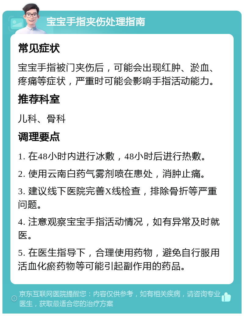 宝宝手指夹伤处理指南 常见症状 宝宝手指被门夹伤后，可能会出现红肿、淤血、疼痛等症状，严重时可能会影响手指活动能力。 推荐科室 儿科、骨科 调理要点 1. 在48小时内进行冰敷，48小时后进行热敷。 2. 使用云南白药气雾剂喷在患处，消肿止痛。 3. 建议线下医院完善X线检查，排除骨折等严重问题。 4. 注意观察宝宝手指活动情况，如有异常及时就医。 5. 在医生指导下，合理使用药物，避免自行服用活血化瘀药物等可能引起副作用的药品。