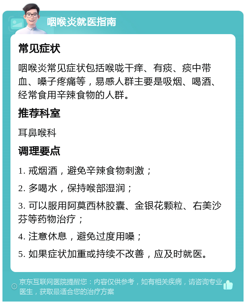 咽喉炎就医指南 常见症状 咽喉炎常见症状包括喉咙干痒、有痰、痰中带血、嗓子疼痛等，易感人群主要是吸烟、喝酒、经常食用辛辣食物的人群。 推荐科室 耳鼻喉科 调理要点 1. 戒烟酒，避免辛辣食物刺激； 2. 多喝水，保持喉部湿润； 3. 可以服用阿莫西林胶囊、金银花颗粒、右美沙芬等药物治疗； 4. 注意休息，避免过度用嗓； 5. 如果症状加重或持续不改善，应及时就医。