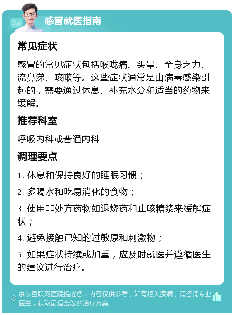 感冒就医指南 常见症状 感冒的常见症状包括喉咙痛、头晕、全身乏力、流鼻涕、咳嗽等。这些症状通常是由病毒感染引起的，需要通过休息、补充水分和适当的药物来缓解。 推荐科室 呼吸内科或普通内科 调理要点 1. 休息和保持良好的睡眠习惯； 2. 多喝水和吃易消化的食物； 3. 使用非处方药物如退烧药和止咳糖浆来缓解症状； 4. 避免接触已知的过敏原和刺激物； 5. 如果症状持续或加重，应及时就医并遵循医生的建议进行治疗。