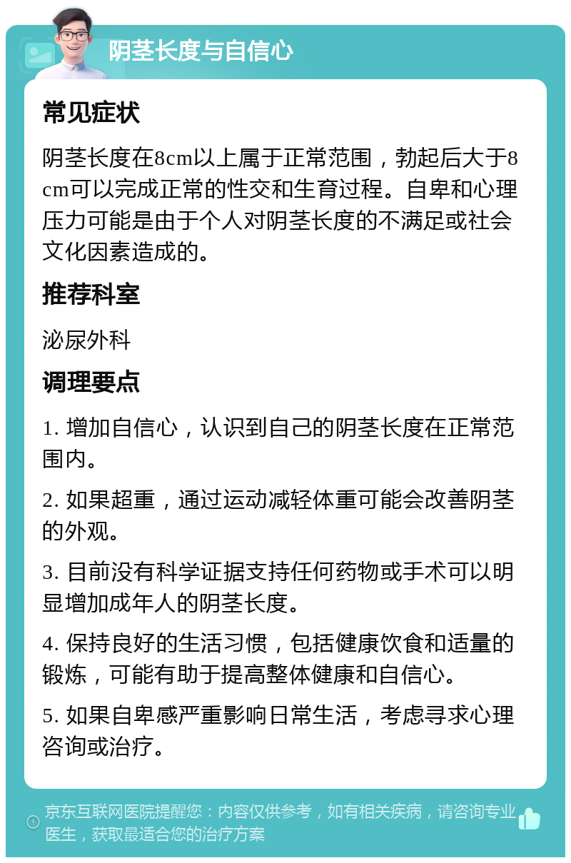 阴茎长度与自信心 常见症状 阴茎长度在8cm以上属于正常范围，勃起后大于8cm可以完成正常的性交和生育过程。自卑和心理压力可能是由于个人对阴茎长度的不满足或社会文化因素造成的。 推荐科室 泌尿外科 调理要点 1. 增加自信心，认识到自己的阴茎长度在正常范围内。 2. 如果超重，通过运动减轻体重可能会改善阴茎的外观。 3. 目前没有科学证据支持任何药物或手术可以明显增加成年人的阴茎长度。 4. 保持良好的生活习惯，包括健康饮食和适量的锻炼，可能有助于提高整体健康和自信心。 5. 如果自卑感严重影响日常生活，考虑寻求心理咨询或治疗。