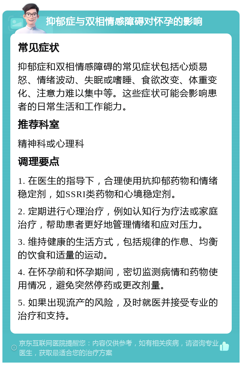 抑郁症与双相情感障碍对怀孕的影响 常见症状 抑郁症和双相情感障碍的常见症状包括心烦易怒、情绪波动、失眠或嗜睡、食欲改变、体重变化、注意力难以集中等。这些症状可能会影响患者的日常生活和工作能力。 推荐科室 精神科或心理科 调理要点 1. 在医生的指导下，合理使用抗抑郁药物和情绪稳定剂，如SSRI类药物和心境稳定剂。 2. 定期进行心理治疗，例如认知行为疗法或家庭治疗，帮助患者更好地管理情绪和应对压力。 3. 维持健康的生活方式，包括规律的作息、均衡的饮食和适量的运动。 4. 在怀孕前和怀孕期间，密切监测病情和药物使用情况，避免突然停药或更改剂量。 5. 如果出现流产的风险，及时就医并接受专业的治疗和支持。