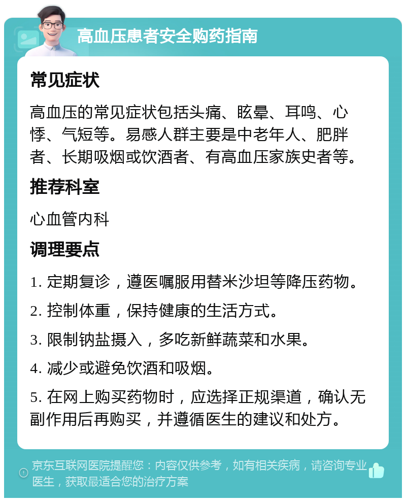 高血压患者安全购药指南 常见症状 高血压的常见症状包括头痛、眩晕、耳鸣、心悸、气短等。易感人群主要是中老年人、肥胖者、长期吸烟或饮酒者、有高血压家族史者等。 推荐科室 心血管内科 调理要点 1. 定期复诊，遵医嘱服用替米沙坦等降压药物。 2. 控制体重，保持健康的生活方式。 3. 限制钠盐摄入，多吃新鲜蔬菜和水果。 4. 减少或避免饮酒和吸烟。 5. 在网上购买药物时，应选择正规渠道，确认无副作用后再购买，并遵循医生的建议和处方。