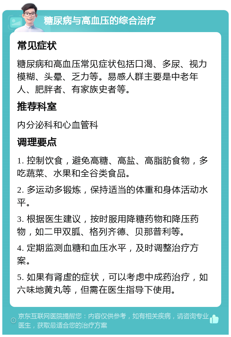 糖尿病与高血压的综合治疗 常见症状 糖尿病和高血压常见症状包括口渴、多尿、视力模糊、头晕、乏力等。易感人群主要是中老年人、肥胖者、有家族史者等。 推荐科室 内分泌科和心血管科 调理要点 1. 控制饮食，避免高糖、高盐、高脂肪食物，多吃蔬菜、水果和全谷类食品。 2. 多运动多锻炼，保持适当的体重和身体活动水平。 3. 根据医生建议，按时服用降糖药物和降压药物，如二甲双胍、格列齐德、贝那普利等。 4. 定期监测血糖和血压水平，及时调整治疗方案。 5. 如果有肾虚的症状，可以考虑中成药治疗，如六味地黄丸等，但需在医生指导下使用。