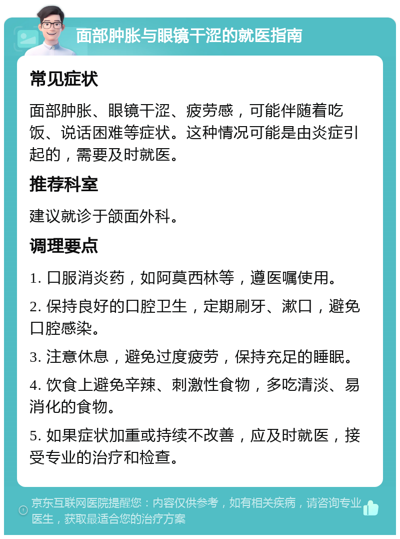 面部肿胀与眼镜干涩的就医指南 常见症状 面部肿胀、眼镜干涩、疲劳感，可能伴随着吃饭、说话困难等症状。这种情况可能是由炎症引起的，需要及时就医。 推荐科室 建议就诊于颌面外科。 调理要点 1. 口服消炎药，如阿莫西林等，遵医嘱使用。 2. 保持良好的口腔卫生，定期刷牙、漱口，避免口腔感染。 3. 注意休息，避免过度疲劳，保持充足的睡眠。 4. 饮食上避免辛辣、刺激性食物，多吃清淡、易消化的食物。 5. 如果症状加重或持续不改善，应及时就医，接受专业的治疗和检查。