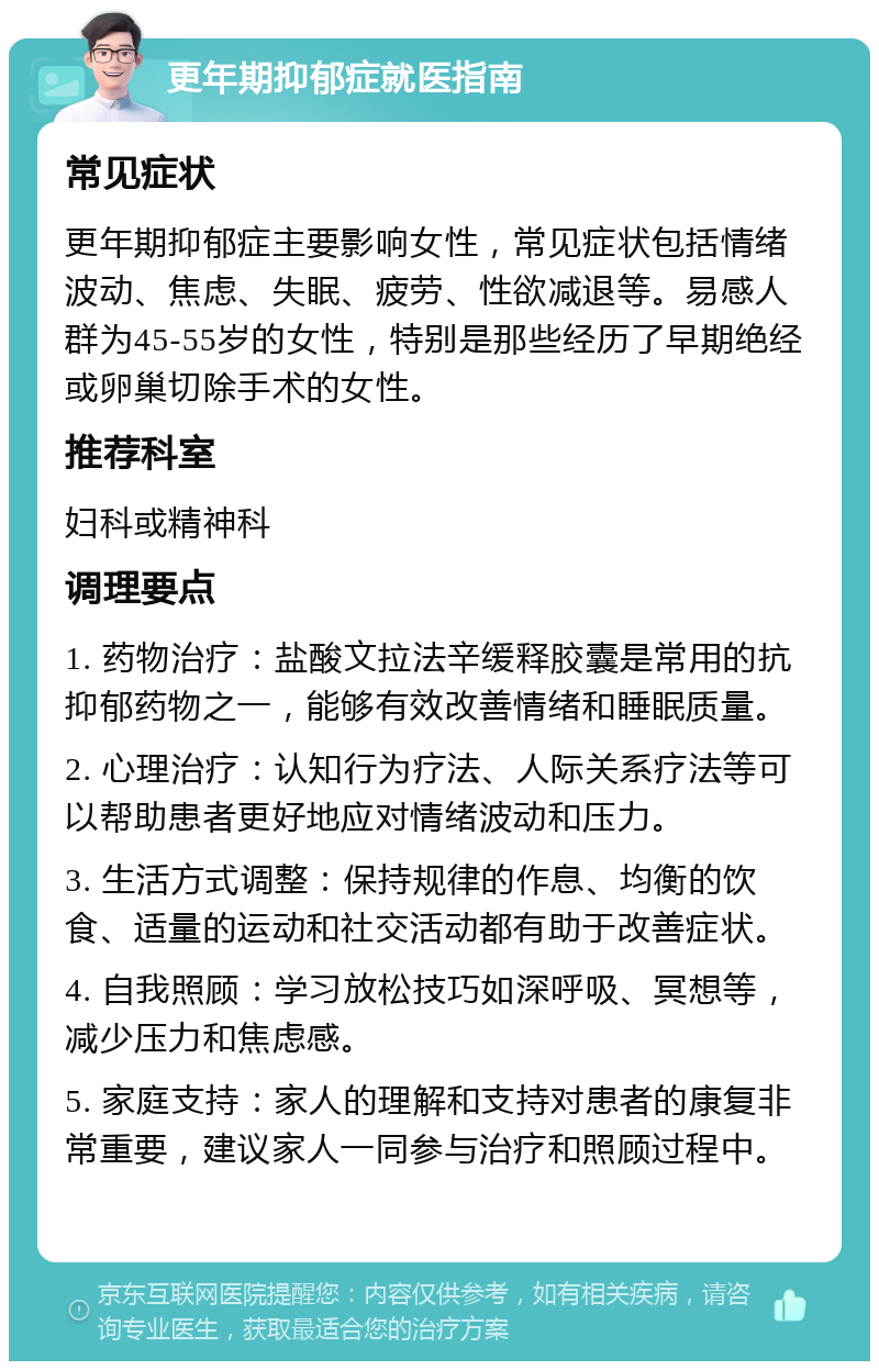 更年期抑郁症就医指南 常见症状 更年期抑郁症主要影响女性，常见症状包括情绪波动、焦虑、失眠、疲劳、性欲减退等。易感人群为45-55岁的女性，特别是那些经历了早期绝经或卵巢切除手术的女性。 推荐科室 妇科或精神科 调理要点 1. 药物治疗：盐酸文拉法辛缓释胶囊是常用的抗抑郁药物之一，能够有效改善情绪和睡眠质量。 2. 心理治疗：认知行为疗法、人际关系疗法等可以帮助患者更好地应对情绪波动和压力。 3. 生活方式调整：保持规律的作息、均衡的饮食、适量的运动和社交活动都有助于改善症状。 4. 自我照顾：学习放松技巧如深呼吸、冥想等，减少压力和焦虑感。 5. 家庭支持：家人的理解和支持对患者的康复非常重要，建议家人一同参与治疗和照顾过程中。