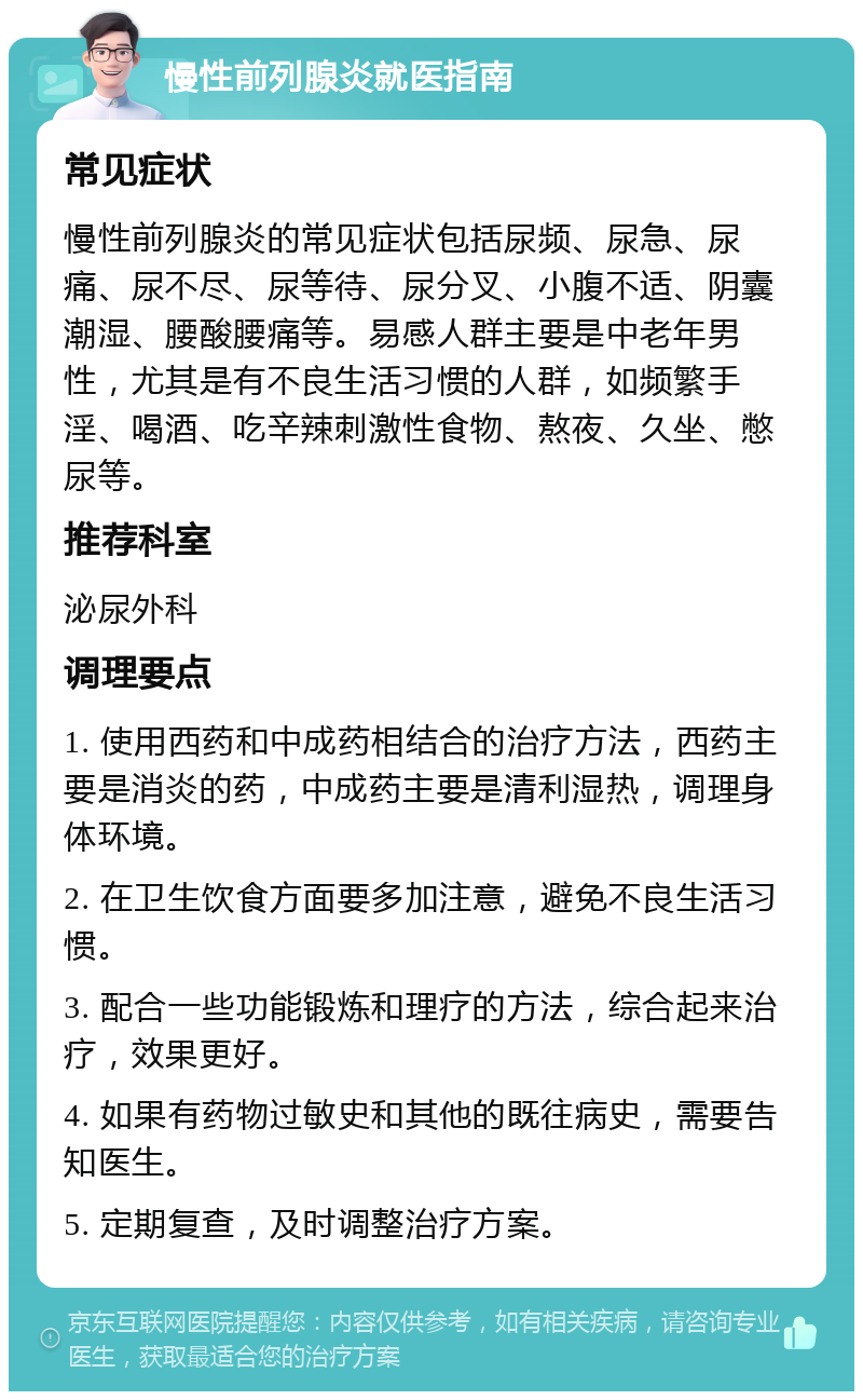 慢性前列腺炎就医指南 常见症状 慢性前列腺炎的常见症状包括尿频、尿急、尿痛、尿不尽、尿等待、尿分叉、小腹不适、阴囊潮湿、腰酸腰痛等。易感人群主要是中老年男性，尤其是有不良生活习惯的人群，如频繁手淫、喝酒、吃辛辣刺激性食物、熬夜、久坐、憋尿等。 推荐科室 泌尿外科 调理要点 1. 使用西药和中成药相结合的治疗方法，西药主要是消炎的药，中成药主要是清利湿热，调理身体环境。 2. 在卫生饮食方面要多加注意，避免不良生活习惯。 3. 配合一些功能锻炼和理疗的方法，综合起来治疗，效果更好。 4. 如果有药物过敏史和其他的既往病史，需要告知医生。 5. 定期复查，及时调整治疗方案。