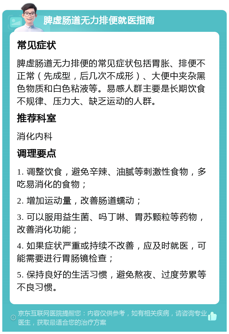 脾虚肠道无力排便就医指南 常见症状 脾虚肠道无力排便的常见症状包括胃胀、排便不正常（先成型，后几次不成形）、大便中夹杂黑色物质和白色粘液等。易感人群主要是长期饮食不规律、压力大、缺乏运动的人群。 推荐科室 消化内科 调理要点 1. 调整饮食，避免辛辣、油腻等刺激性食物，多吃易消化的食物； 2. 增加运动量，改善肠道蠕动； 3. 可以服用益生菌、吗丁啉、胃苏颗粒等药物，改善消化功能； 4. 如果症状严重或持续不改善，应及时就医，可能需要进行胃肠镜检查； 5. 保持良好的生活习惯，避免熬夜、过度劳累等不良习惯。