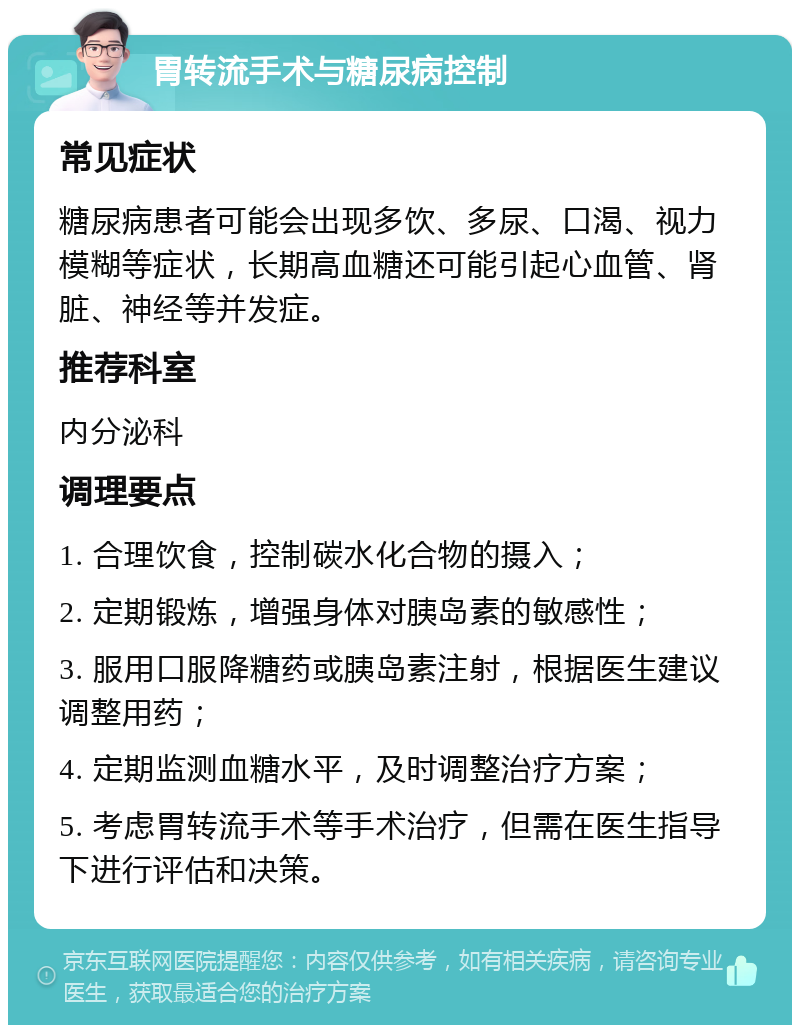 胃转流手术与糖尿病控制 常见症状 糖尿病患者可能会出现多饮、多尿、口渴、视力模糊等症状，长期高血糖还可能引起心血管、肾脏、神经等并发症。 推荐科室 内分泌科 调理要点 1. 合理饮食，控制碳水化合物的摄入； 2. 定期锻炼，增强身体对胰岛素的敏感性； 3. 服用口服降糖药或胰岛素注射，根据医生建议调整用药； 4. 定期监测血糖水平，及时调整治疗方案； 5. 考虑胃转流手术等手术治疗，但需在医生指导下进行评估和决策。