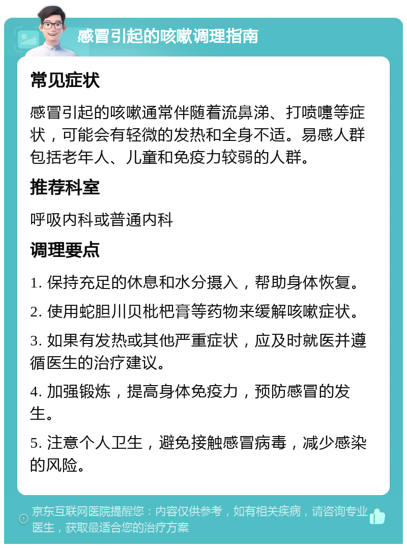 感冒引起的咳嗽调理指南 常见症状 感冒引起的咳嗽通常伴随着流鼻涕、打喷嚏等症状，可能会有轻微的发热和全身不适。易感人群包括老年人、儿童和免疫力较弱的人群。 推荐科室 呼吸内科或普通内科 调理要点 1. 保持充足的休息和水分摄入，帮助身体恢复。 2. 使用蛇胆川贝枇杷膏等药物来缓解咳嗽症状。 3. 如果有发热或其他严重症状，应及时就医并遵循医生的治疗建议。 4. 加强锻炼，提高身体免疫力，预防感冒的发生。 5. 注意个人卫生，避免接触感冒病毒，减少感染的风险。