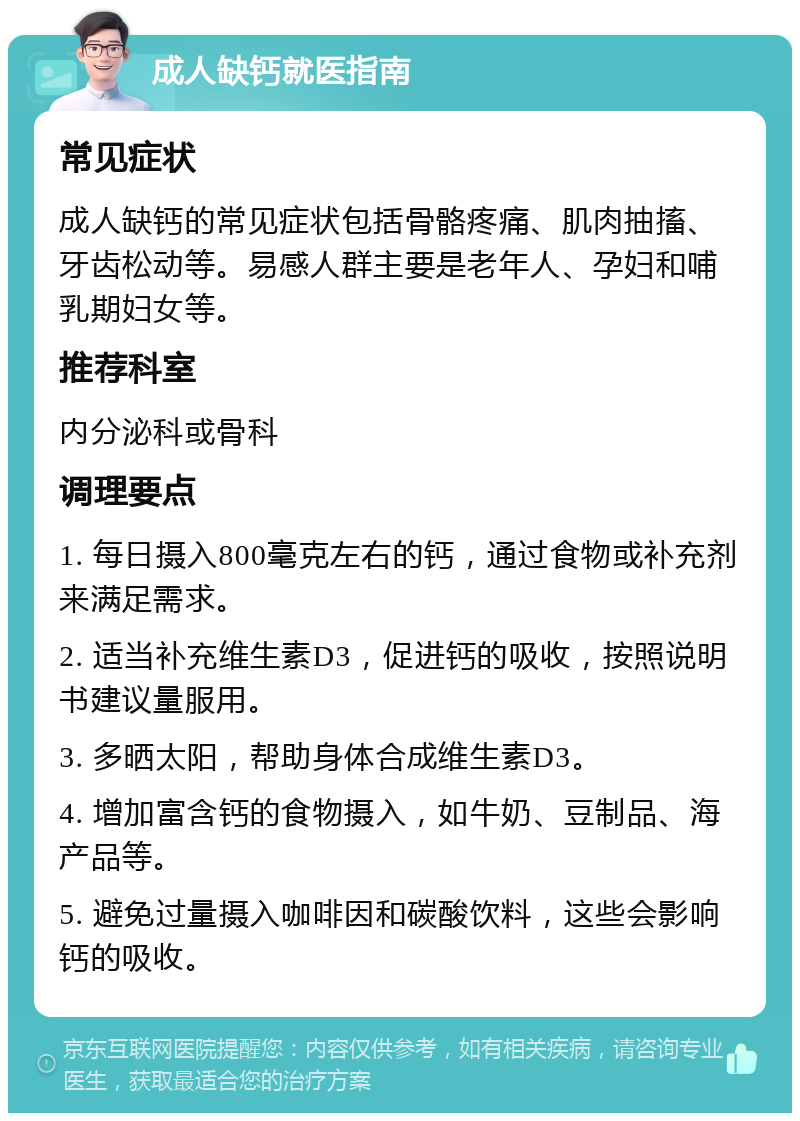 成人缺钙就医指南 常见症状 成人缺钙的常见症状包括骨骼疼痛、肌肉抽搐、牙齿松动等。易感人群主要是老年人、孕妇和哺乳期妇女等。 推荐科室 内分泌科或骨科 调理要点 1. 每日摄入800毫克左右的钙，通过食物或补充剂来满足需求。 2. 适当补充维生素D3，促进钙的吸收，按照说明书建议量服用。 3. 多晒太阳，帮助身体合成维生素D3。 4. 增加富含钙的食物摄入，如牛奶、豆制品、海产品等。 5. 避免过量摄入咖啡因和碳酸饮料，这些会影响钙的吸收。